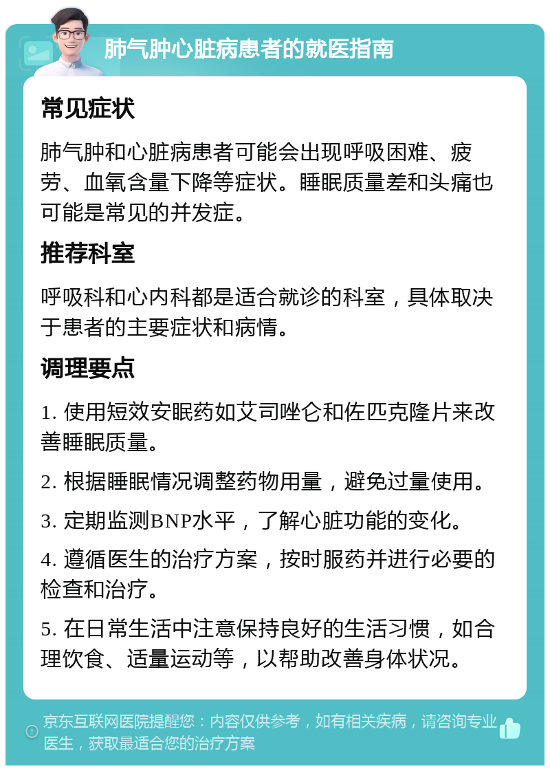 肺气肿心脏病患者的就医指南 常见症状 肺气肿和心脏病患者可能会出现呼吸困难、疲劳、血氧含量下降等症状。睡眠质量差和头痛也可能是常见的并发症。 推荐科室 呼吸科和心内科都是适合就诊的科室，具体取决于患者的主要症状和病情。 调理要点 1. 使用短效安眠药如艾司唑仑和佐匹克隆片来改善睡眠质量。 2. 根据睡眠情况调整药物用量，避免过量使用。 3. 定期监测BNP水平，了解心脏功能的变化。 4. 遵循医生的治疗方案，按时服药并进行必要的检查和治疗。 5. 在日常生活中注意保持良好的生活习惯，如合理饮食、适量运动等，以帮助改善身体状况。