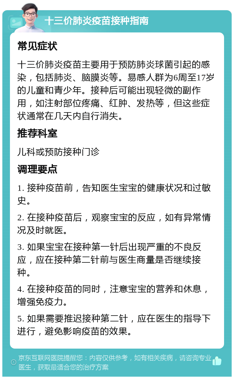 十三价肺炎疫苗接种指南 常见症状 十三价肺炎疫苗主要用于预防肺炎球菌引起的感染，包括肺炎、脑膜炎等。易感人群为6周至17岁的儿童和青少年。接种后可能出现轻微的副作用，如注射部位疼痛、红肿、发热等，但这些症状通常在几天内自行消失。 推荐科室 儿科或预防接种门诊 调理要点 1. 接种疫苗前，告知医生宝宝的健康状况和过敏史。 2. 在接种疫苗后，观察宝宝的反应，如有异常情况及时就医。 3. 如果宝宝在接种第一针后出现严重的不良反应，应在接种第二针前与医生商量是否继续接种。 4. 在接种疫苗的同时，注意宝宝的营养和休息，增强免疫力。 5. 如果需要推迟接种第二针，应在医生的指导下进行，避免影响疫苗的效果。