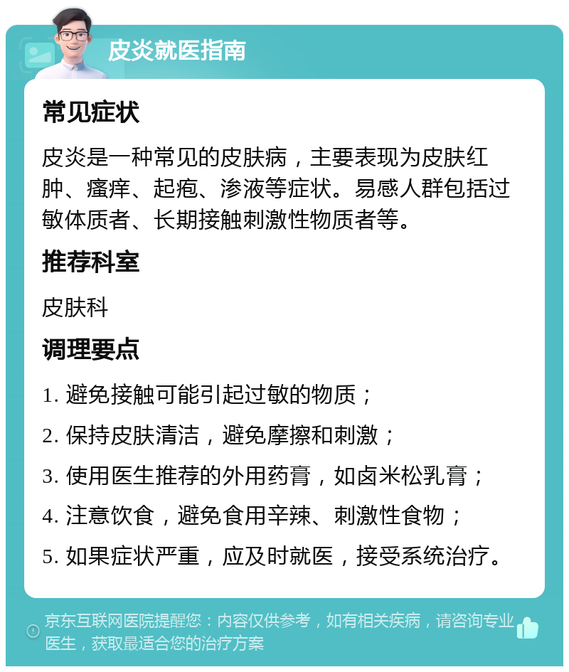 皮炎就医指南 常见症状 皮炎是一种常见的皮肤病，主要表现为皮肤红肿、瘙痒、起疱、渗液等症状。易感人群包括过敏体质者、长期接触刺激性物质者等。 推荐科室 皮肤科 调理要点 1. 避免接触可能引起过敏的物质； 2. 保持皮肤清洁，避免摩擦和刺激； 3. 使用医生推荐的外用药膏，如卤米松乳膏； 4. 注意饮食，避免食用辛辣、刺激性食物； 5. 如果症状严重，应及时就医，接受系统治疗。