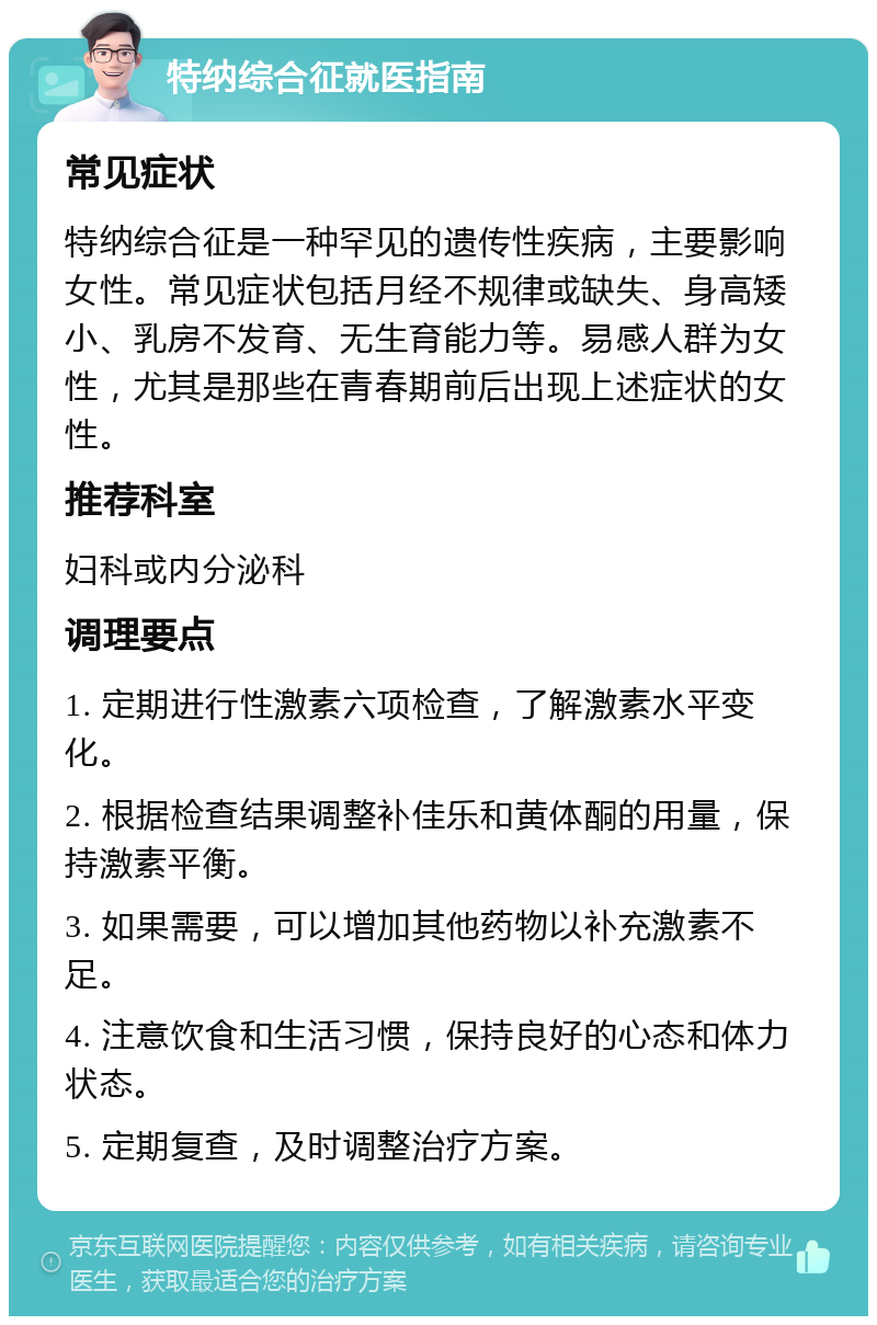 特纳综合征就医指南 常见症状 特纳综合征是一种罕见的遗传性疾病，主要影响女性。常见症状包括月经不规律或缺失、身高矮小、乳房不发育、无生育能力等。易感人群为女性，尤其是那些在青春期前后出现上述症状的女性。 推荐科室 妇科或内分泌科 调理要点 1. 定期进行性激素六项检查，了解激素水平变化。 2. 根据检查结果调整补佳乐和黄体酮的用量，保持激素平衡。 3. 如果需要，可以增加其他药物以补充激素不足。 4. 注意饮食和生活习惯，保持良好的心态和体力状态。 5. 定期复查，及时调整治疗方案。