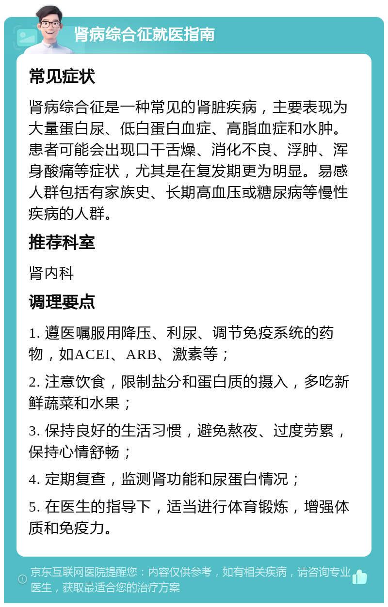 肾病综合征就医指南 常见症状 肾病综合征是一种常见的肾脏疾病，主要表现为大量蛋白尿、低白蛋白血症、高脂血症和水肿。患者可能会出现口干舌燥、消化不良、浮肿、浑身酸痛等症状，尤其是在复发期更为明显。易感人群包括有家族史、长期高血压或糖尿病等慢性疾病的人群。 推荐科室 肾内科 调理要点 1. 遵医嘱服用降压、利尿、调节免疫系统的药物，如ACEI、ARB、激素等； 2. 注意饮食，限制盐分和蛋白质的摄入，多吃新鲜蔬菜和水果； 3. 保持良好的生活习惯，避免熬夜、过度劳累，保持心情舒畅； 4. 定期复查，监测肾功能和尿蛋白情况； 5. 在医生的指导下，适当进行体育锻炼，增强体质和免疫力。