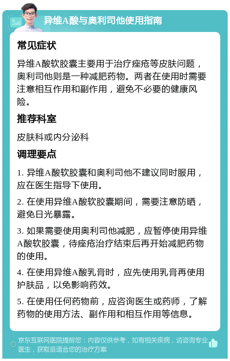 异维A酸与奥利司他使用指南 常见症状 异维A酸软胶囊主要用于治疗痤疮等皮肤问题，奥利司他则是一种减肥药物。两者在使用时需要注意相互作用和副作用，避免不必要的健康风险。 推荐科室 皮肤科或内分泌科 调理要点 1. 异维A酸软胶囊和奥利司他不建议同时服用，应在医生指导下使用。 2. 在使用异维A酸软胶囊期间，需要注意防晒，避免日光暴露。 3. 如果需要使用奥利司他减肥，应暂停使用异维A酸软胶囊，待痤疮治疗结束后再开始减肥药物的使用。 4. 在使用异维A酸乳膏时，应先使用乳膏再使用护肤品，以免影响药效。 5. 在使用任何药物前，应咨询医生或药师，了解药物的使用方法、副作用和相互作用等信息。