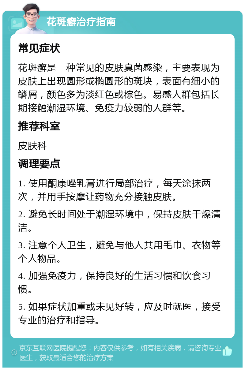 花斑癣治疗指南 常见症状 花斑癣是一种常见的皮肤真菌感染，主要表现为皮肤上出现圆形或椭圆形的斑块，表面有细小的鳞屑，颜色多为淡红色或棕色。易感人群包括长期接触潮湿环境、免疫力较弱的人群等。 推荐科室 皮肤科 调理要点 1. 使用酮康唑乳膏进行局部治疗，每天涂抹两次，并用手按摩让药物充分接触皮肤。 2. 避免长时间处于潮湿环境中，保持皮肤干燥清洁。 3. 注意个人卫生，避免与他人共用毛巾、衣物等个人物品。 4. 加强免疫力，保持良好的生活习惯和饮食习惯。 5. 如果症状加重或未见好转，应及时就医，接受专业的治疗和指导。