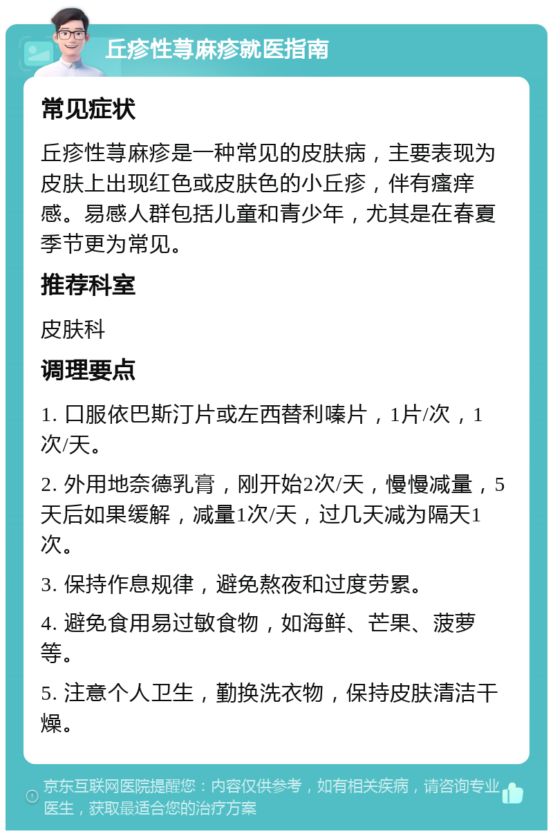 丘疹性荨麻疹就医指南 常见症状 丘疹性荨麻疹是一种常见的皮肤病，主要表现为皮肤上出现红色或皮肤色的小丘疹，伴有瘙痒感。易感人群包括儿童和青少年，尤其是在春夏季节更为常见。 推荐科室 皮肤科 调理要点 1. 口服依巴斯汀片或左西替利嗪片，1片/次，1次/天。 2. 外用地奈德乳膏，刚开始2次/天，慢慢减量，5天后如果缓解，减量1次/天，过几天减为隔天1次。 3. 保持作息规律，避免熬夜和过度劳累。 4. 避免食用易过敏食物，如海鲜、芒果、菠萝等。 5. 注意个人卫生，勤换洗衣物，保持皮肤清洁干燥。