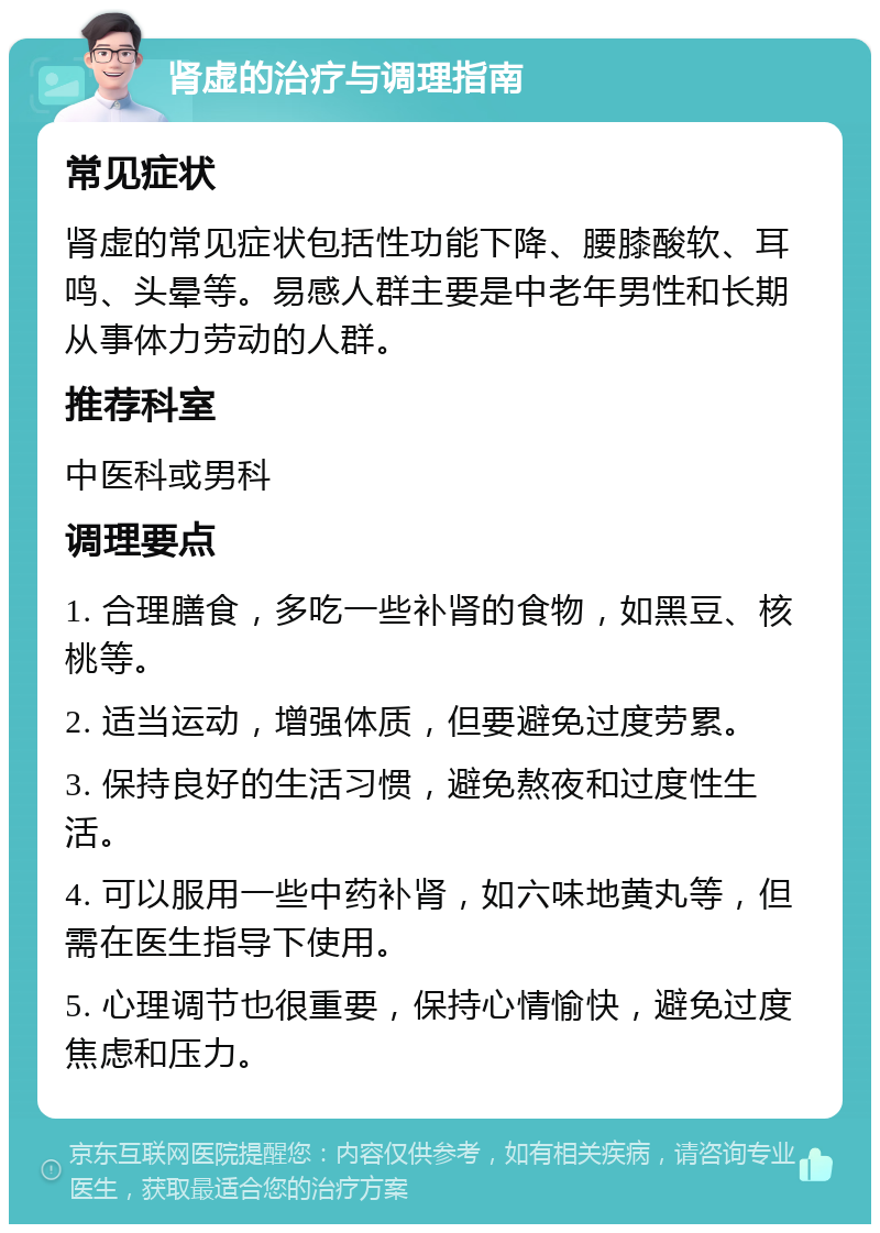 肾虚的治疗与调理指南 常见症状 肾虚的常见症状包括性功能下降、腰膝酸软、耳鸣、头晕等。易感人群主要是中老年男性和长期从事体力劳动的人群。 推荐科室 中医科或男科 调理要点 1. 合理膳食，多吃一些补肾的食物，如黑豆、核桃等。 2. 适当运动，增强体质，但要避免过度劳累。 3. 保持良好的生活习惯，避免熬夜和过度性生活。 4. 可以服用一些中药补肾，如六味地黄丸等，但需在医生指导下使用。 5. 心理调节也很重要，保持心情愉快，避免过度焦虑和压力。