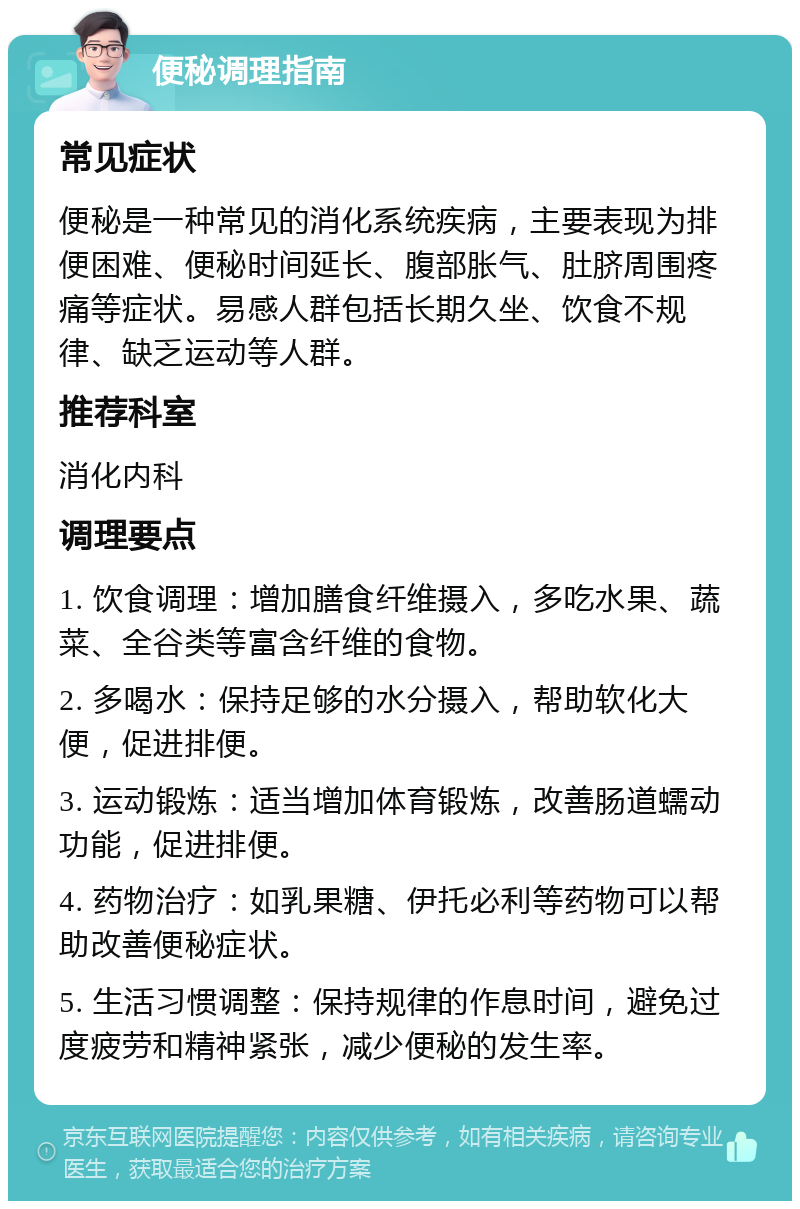 便秘调理指南 常见症状 便秘是一种常见的消化系统疾病，主要表现为排便困难、便秘时间延长、腹部胀气、肚脐周围疼痛等症状。易感人群包括长期久坐、饮食不规律、缺乏运动等人群。 推荐科室 消化内科 调理要点 1. 饮食调理：增加膳食纤维摄入，多吃水果、蔬菜、全谷类等富含纤维的食物。 2. 多喝水：保持足够的水分摄入，帮助软化大便，促进排便。 3. 运动锻炼：适当增加体育锻炼，改善肠道蠕动功能，促进排便。 4. 药物治疗：如乳果糖、伊托必利等药物可以帮助改善便秘症状。 5. 生活习惯调整：保持规律的作息时间，避免过度疲劳和精神紧张，减少便秘的发生率。