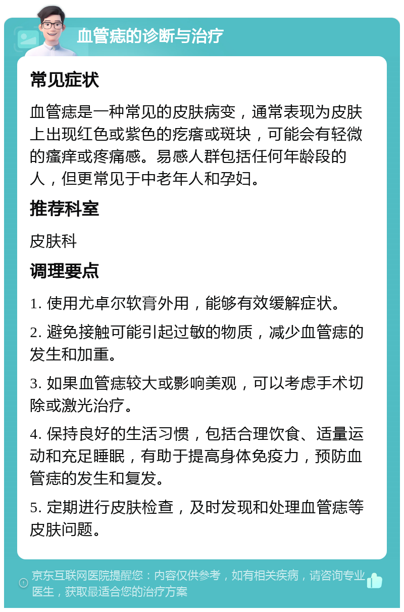 血管痣的诊断与治疗 常见症状 血管痣是一种常见的皮肤病变，通常表现为皮肤上出现红色或紫色的疙瘩或斑块，可能会有轻微的瘙痒或疼痛感。易感人群包括任何年龄段的人，但更常见于中老年人和孕妇。 推荐科室 皮肤科 调理要点 1. 使用尤卓尔软膏外用，能够有效缓解症状。 2. 避免接触可能引起过敏的物质，减少血管痣的发生和加重。 3. 如果血管痣较大或影响美观，可以考虑手术切除或激光治疗。 4. 保持良好的生活习惯，包括合理饮食、适量运动和充足睡眠，有助于提高身体免疫力，预防血管痣的发生和复发。 5. 定期进行皮肤检查，及时发现和处理血管痣等皮肤问题。