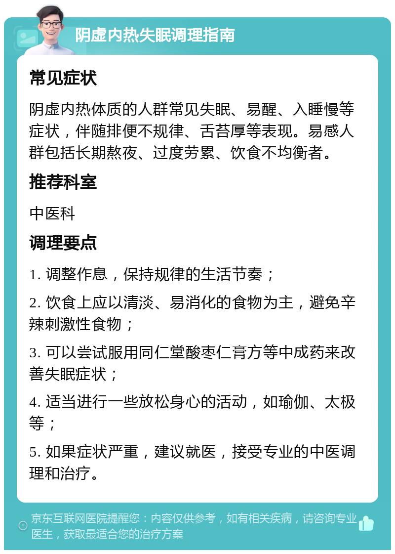 阴虚内热失眠调理指南 常见症状 阴虚内热体质的人群常见失眠、易醒、入睡慢等症状，伴随排便不规律、舌苔厚等表现。易感人群包括长期熬夜、过度劳累、饮食不均衡者。 推荐科室 中医科 调理要点 1. 调整作息，保持规律的生活节奏； 2. 饮食上应以清淡、易消化的食物为主，避免辛辣刺激性食物； 3. 可以尝试服用同仁堂酸枣仁膏方等中成药来改善失眠症状； 4. 适当进行一些放松身心的活动，如瑜伽、太极等； 5. 如果症状严重，建议就医，接受专业的中医调理和治疗。