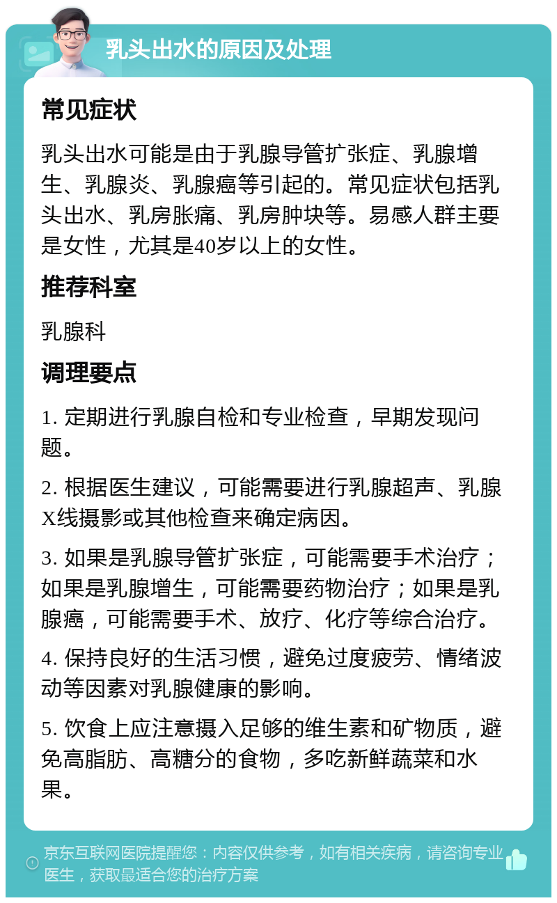 乳头出水的原因及处理 常见症状 乳头出水可能是由于乳腺导管扩张症、乳腺增生、乳腺炎、乳腺癌等引起的。常见症状包括乳头出水、乳房胀痛、乳房肿块等。易感人群主要是女性，尤其是40岁以上的女性。 推荐科室 乳腺科 调理要点 1. 定期进行乳腺自检和专业检查，早期发现问题。 2. 根据医生建议，可能需要进行乳腺超声、乳腺X线摄影或其他检查来确定病因。 3. 如果是乳腺导管扩张症，可能需要手术治疗；如果是乳腺增生，可能需要药物治疗；如果是乳腺癌，可能需要手术、放疗、化疗等综合治疗。 4. 保持良好的生活习惯，避免过度疲劳、情绪波动等因素对乳腺健康的影响。 5. 饮食上应注意摄入足够的维生素和矿物质，避免高脂肪、高糖分的食物，多吃新鲜蔬菜和水果。