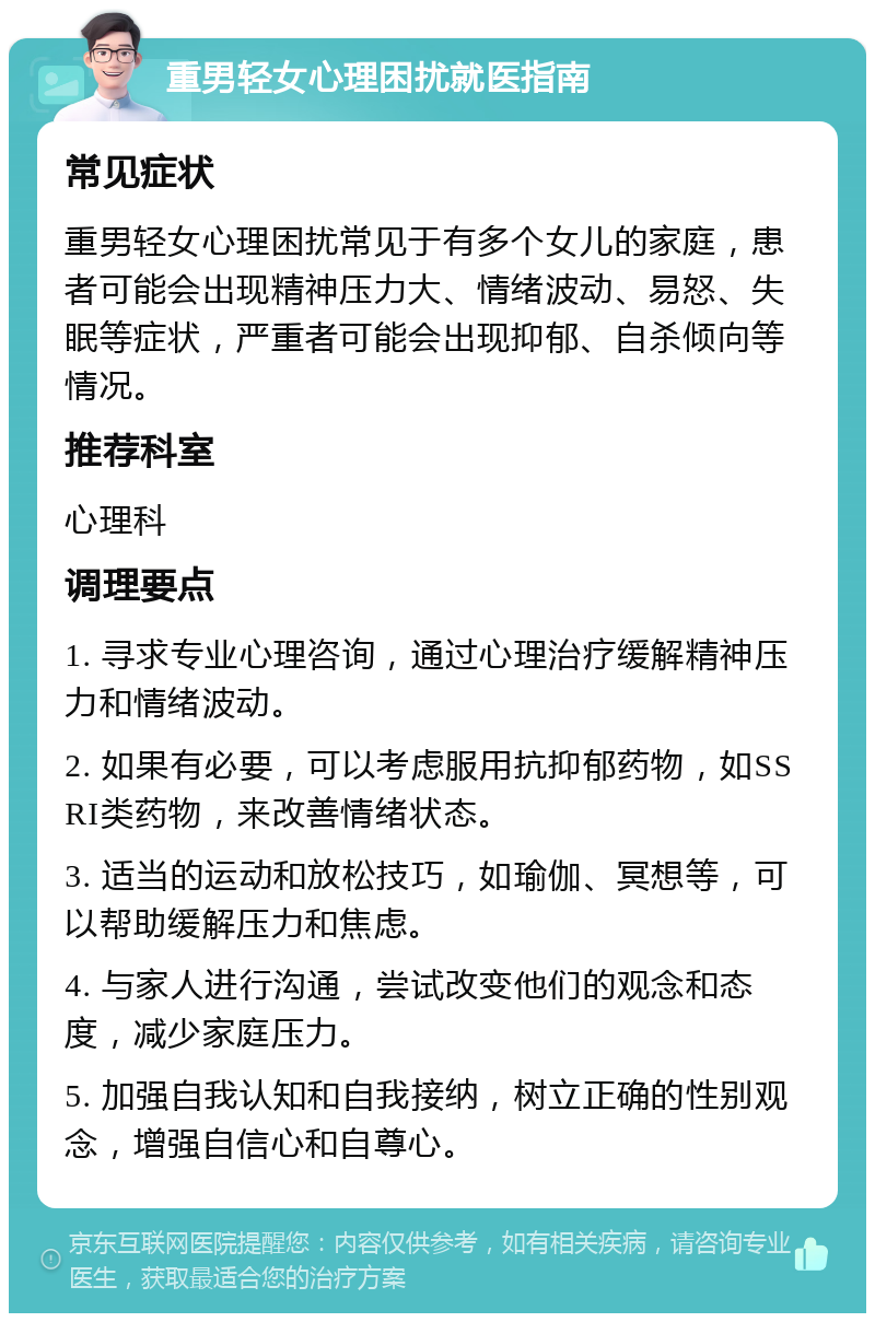 重男轻女心理困扰就医指南 常见症状 重男轻女心理困扰常见于有多个女儿的家庭，患者可能会出现精神压力大、情绪波动、易怒、失眠等症状，严重者可能会出现抑郁、自杀倾向等情况。 推荐科室 心理科 调理要点 1. 寻求专业心理咨询，通过心理治疗缓解精神压力和情绪波动。 2. 如果有必要，可以考虑服用抗抑郁药物，如SSRI类药物，来改善情绪状态。 3. 适当的运动和放松技巧，如瑜伽、冥想等，可以帮助缓解压力和焦虑。 4. 与家人进行沟通，尝试改变他们的观念和态度，减少家庭压力。 5. 加强自我认知和自我接纳，树立正确的性别观念，增强自信心和自尊心。