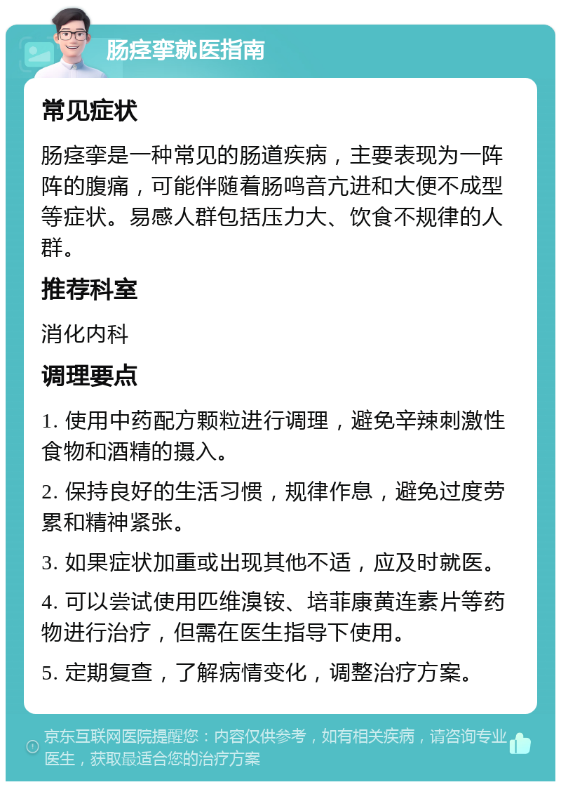 肠痉挛就医指南 常见症状 肠痉挛是一种常见的肠道疾病，主要表现为一阵阵的腹痛，可能伴随着肠鸣音亢进和大便不成型等症状。易感人群包括压力大、饮食不规律的人群。 推荐科室 消化内科 调理要点 1. 使用中药配方颗粒进行调理，避免辛辣刺激性食物和酒精的摄入。 2. 保持良好的生活习惯，规律作息，避免过度劳累和精神紧张。 3. 如果症状加重或出现其他不适，应及时就医。 4. 可以尝试使用匹维溴铵、培菲康黄连素片等药物进行治疗，但需在医生指导下使用。 5. 定期复查，了解病情变化，调整治疗方案。