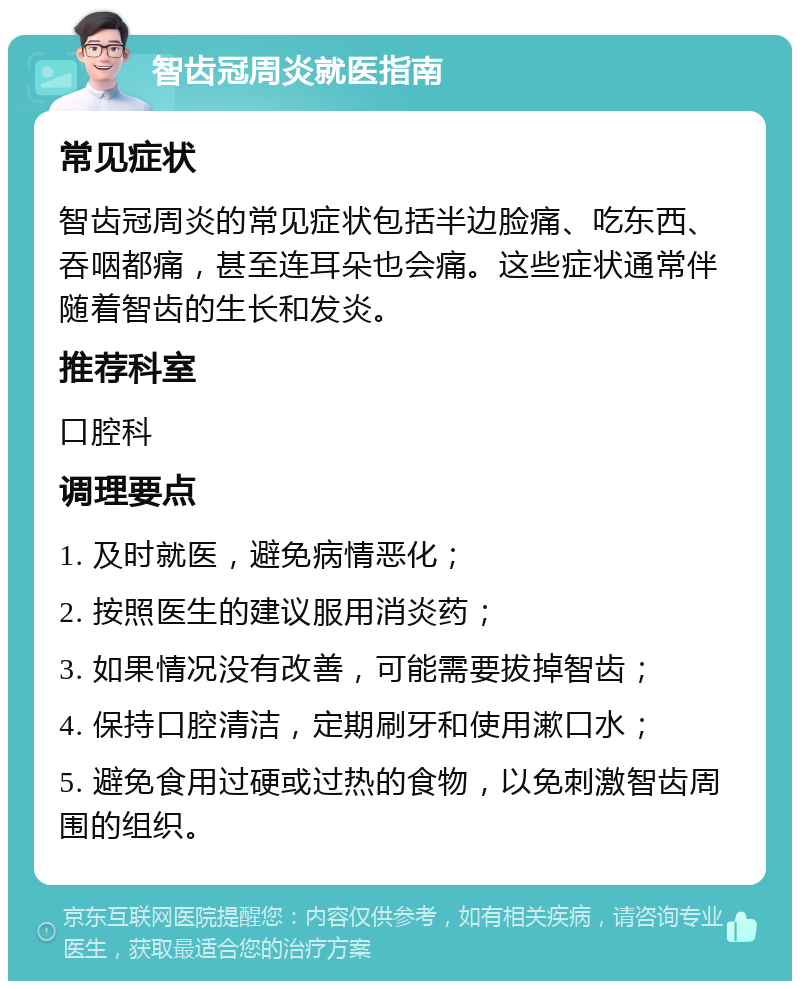 智齿冠周炎就医指南 常见症状 智齿冠周炎的常见症状包括半边脸痛、吃东西、吞咽都痛，甚至连耳朵也会痛。这些症状通常伴随着智齿的生长和发炎。 推荐科室 口腔科 调理要点 1. 及时就医，避免病情恶化； 2. 按照医生的建议服用消炎药； 3. 如果情况没有改善，可能需要拔掉智齿； 4. 保持口腔清洁，定期刷牙和使用漱口水； 5. 避免食用过硬或过热的食物，以免刺激智齿周围的组织。