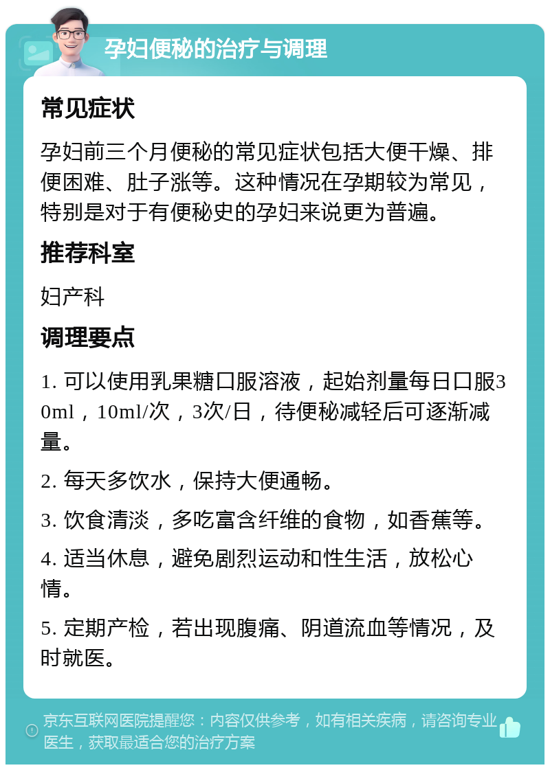 孕妇便秘的治疗与调理 常见症状 孕妇前三个月便秘的常见症状包括大便干燥、排便困难、肚子涨等。这种情况在孕期较为常见，特别是对于有便秘史的孕妇来说更为普遍。 推荐科室 妇产科 调理要点 1. 可以使用乳果糖口服溶液，起始剂量每日口服30ml，10ml/次，3次/日，待便秘减轻后可逐渐减量。 2. 每天多饮水，保持大便通畅。 3. 饮食清淡，多吃富含纤维的食物，如香蕉等。 4. 适当休息，避免剧烈运动和性生活，放松心情。 5. 定期产检，若出现腹痛、阴道流血等情况，及时就医。