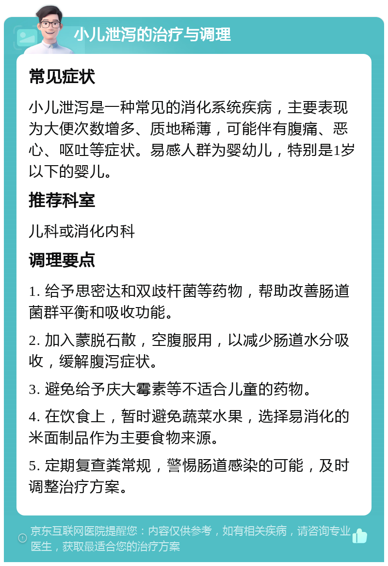 小儿泄泻的治疗与调理 常见症状 小儿泄泻是一种常见的消化系统疾病，主要表现为大便次数增多、质地稀薄，可能伴有腹痛、恶心、呕吐等症状。易感人群为婴幼儿，特别是1岁以下的婴儿。 推荐科室 儿科或消化内科 调理要点 1. 给予思密达和双歧杆菌等药物，帮助改善肠道菌群平衡和吸收功能。 2. 加入蒙脱石散，空腹服用，以减少肠道水分吸收，缓解腹泻症状。 3. 避免给予庆大霉素等不适合儿童的药物。 4. 在饮食上，暂时避免蔬菜水果，选择易消化的米面制品作为主要食物来源。 5. 定期复查粪常规，警惕肠道感染的可能，及时调整治疗方案。