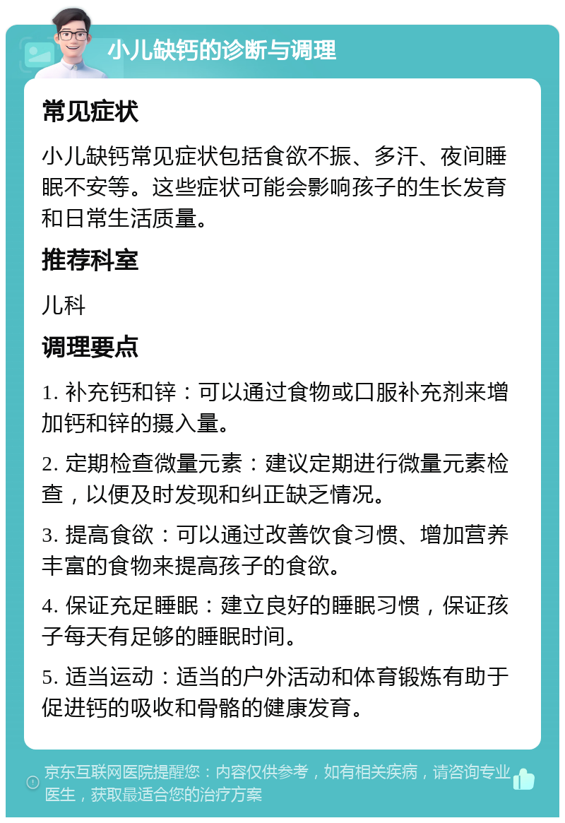 小儿缺钙的诊断与调理 常见症状 小儿缺钙常见症状包括食欲不振、多汗、夜间睡眠不安等。这些症状可能会影响孩子的生长发育和日常生活质量。 推荐科室 儿科 调理要点 1. 补充钙和锌：可以通过食物或口服补充剂来增加钙和锌的摄入量。 2. 定期检查微量元素：建议定期进行微量元素检查，以便及时发现和纠正缺乏情况。 3. 提高食欲：可以通过改善饮食习惯、增加营养丰富的食物来提高孩子的食欲。 4. 保证充足睡眠：建立良好的睡眠习惯，保证孩子每天有足够的睡眠时间。 5. 适当运动：适当的户外活动和体育锻炼有助于促进钙的吸收和骨骼的健康发育。