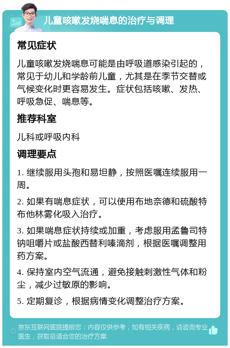 儿童咳嗽发烧喘息的治疗与调理 常见症状 儿童咳嗽发烧喘息可能是由呼吸道感染引起的，常见于幼儿和学龄前儿童，尤其是在季节交替或气候变化时更容易发生。症状包括咳嗽、发热、呼吸急促、喘息等。 推荐科室 儿科或呼吸内科 调理要点 1. 继续服用头孢和易坦静，按照医嘱连续服用一周。 2. 如果有喘息症状，可以使用布地奈德和硫酸特布他林雾化吸入治疗。 3. 如果喘息症状持续或加重，考虑服用孟鲁司特钠咀嚼片或盐酸西替利嗪滴剂，根据医嘱调整用药方案。 4. 保持室内空气流通，避免接触刺激性气体和粉尘，减少过敏原的影响。 5. 定期复诊，根据病情变化调整治疗方案。