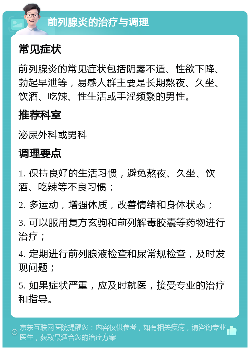 前列腺炎的治疗与调理 常见症状 前列腺炎的常见症状包括阴囊不适、性欲下降、勃起早泄等，易感人群主要是长期熬夜、久坐、饮酒、吃辣、性生活或手淫频繁的男性。 推荐科室 泌尿外科或男科 调理要点 1. 保持良好的生活习惯，避免熬夜、久坐、饮酒、吃辣等不良习惯； 2. 多运动，增强体质，改善情绪和身体状态； 3. 可以服用复方玄驹和前列解毒胶囊等药物进行治疗； 4. 定期进行前列腺液检查和尿常规检查，及时发现问题； 5. 如果症状严重，应及时就医，接受专业的治疗和指导。