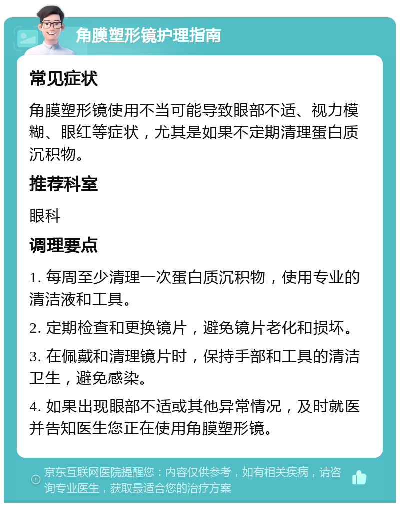 角膜塑形镜护理指南 常见症状 角膜塑形镜使用不当可能导致眼部不适、视力模糊、眼红等症状，尤其是如果不定期清理蛋白质沉积物。 推荐科室 眼科 调理要点 1. 每周至少清理一次蛋白质沉积物，使用专业的清洁液和工具。 2. 定期检查和更换镜片，避免镜片老化和损坏。 3. 在佩戴和清理镜片时，保持手部和工具的清洁卫生，避免感染。 4. 如果出现眼部不适或其他异常情况，及时就医并告知医生您正在使用角膜塑形镜。