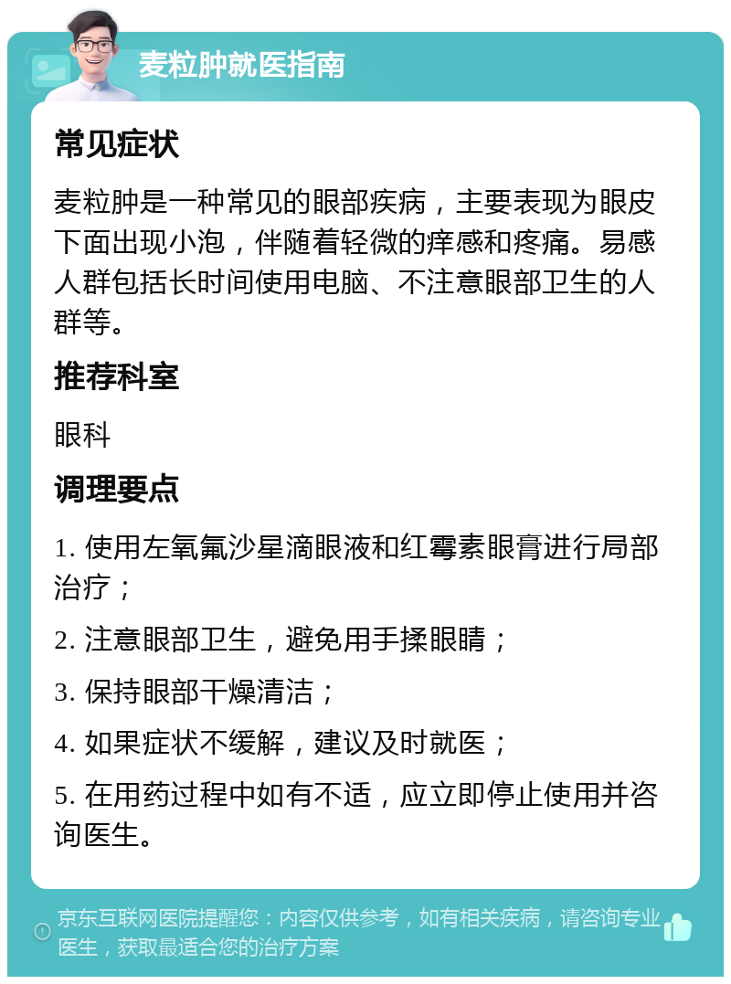 麦粒肿就医指南 常见症状 麦粒肿是一种常见的眼部疾病，主要表现为眼皮下面出现小泡，伴随着轻微的痒感和疼痛。易感人群包括长时间使用电脑、不注意眼部卫生的人群等。 推荐科室 眼科 调理要点 1. 使用左氧氟沙星滴眼液和红霉素眼膏进行局部治疗； 2. 注意眼部卫生，避免用手揉眼睛； 3. 保持眼部干燥清洁； 4. 如果症状不缓解，建议及时就医； 5. 在用药过程中如有不适，应立即停止使用并咨询医生。