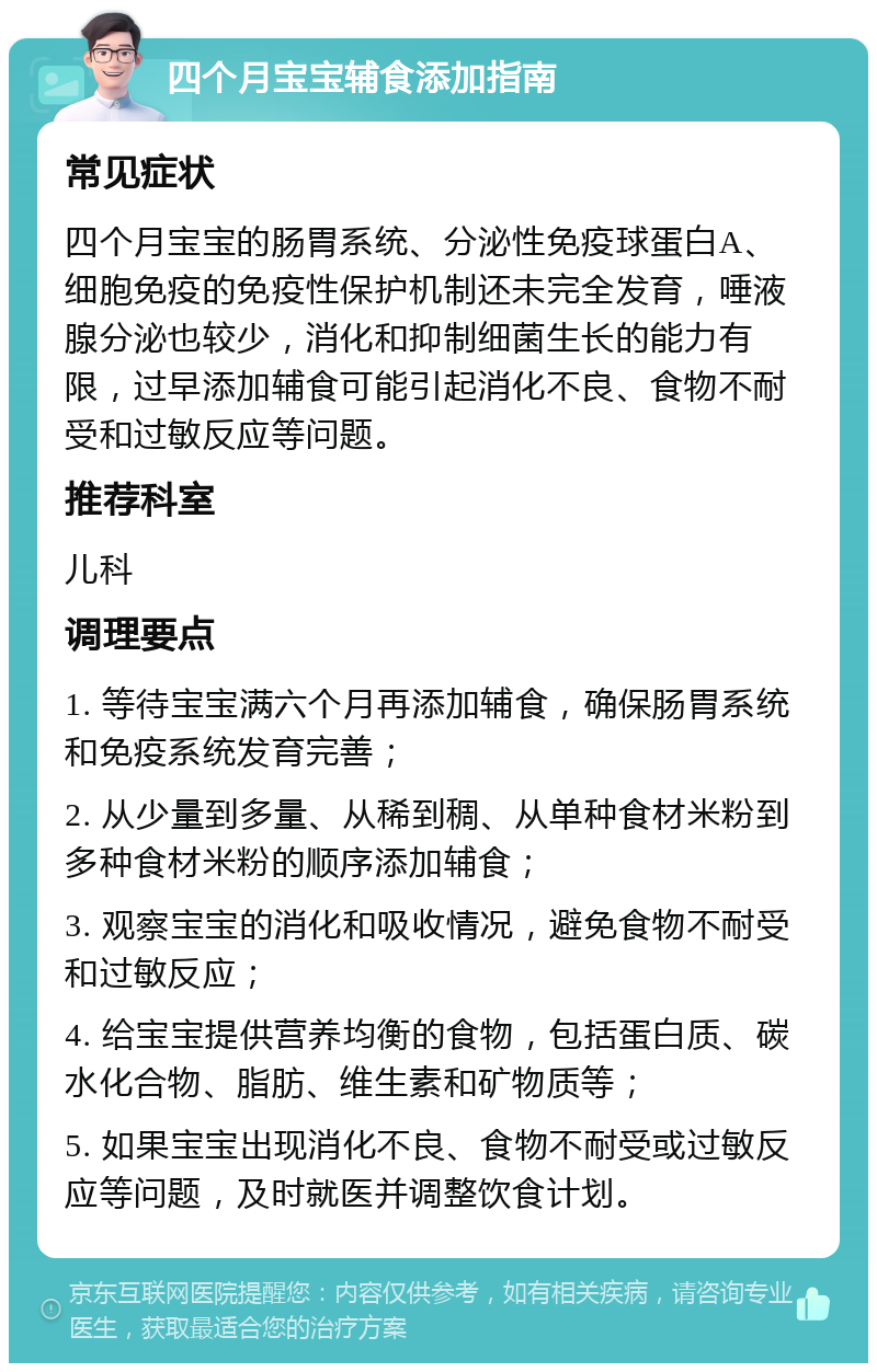 四个月宝宝辅食添加指南 常见症状 四个月宝宝的肠胃系统、分泌性免疫球蛋白A、细胞免疫的免疫性保护机制还未完全发育，唾液腺分泌也较少，消化和抑制细菌生长的能力有限，过早添加辅食可能引起消化不良、食物不耐受和过敏反应等问题。 推荐科室 儿科 调理要点 1. 等待宝宝满六个月再添加辅食，确保肠胃系统和免疫系统发育完善； 2. 从少量到多量、从稀到稠、从单种食材米粉到多种食材米粉的顺序添加辅食； 3. 观察宝宝的消化和吸收情况，避免食物不耐受和过敏反应； 4. 给宝宝提供营养均衡的食物，包括蛋白质、碳水化合物、脂肪、维生素和矿物质等； 5. 如果宝宝出现消化不良、食物不耐受或过敏反应等问题，及时就医并调整饮食计划。