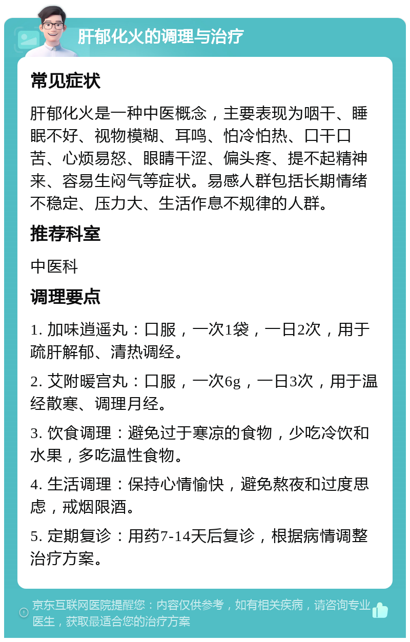 肝郁化火的调理与治疗 常见症状 肝郁化火是一种中医概念，主要表现为咽干、睡眠不好、视物模糊、耳鸣、怕冷怕热、口干口苦、心烦易怒、眼睛干涩、偏头疼、提不起精神来、容易生闷气等症状。易感人群包括长期情绪不稳定、压力大、生活作息不规律的人群。 推荐科室 中医科 调理要点 1. 加味逍遥丸：口服，一次1袋，一日2次，用于疏肝解郁、清热调经。 2. 艾附暖宫丸：口服，一次6g，一日3次，用于温经散寒、调理月经。 3. 饮食调理：避免过于寒凉的食物，少吃冷饮和水果，多吃温性食物。 4. 生活调理：保持心情愉快，避免熬夜和过度思虑，戒烟限酒。 5. 定期复诊：用药7-14天后复诊，根据病情调整治疗方案。