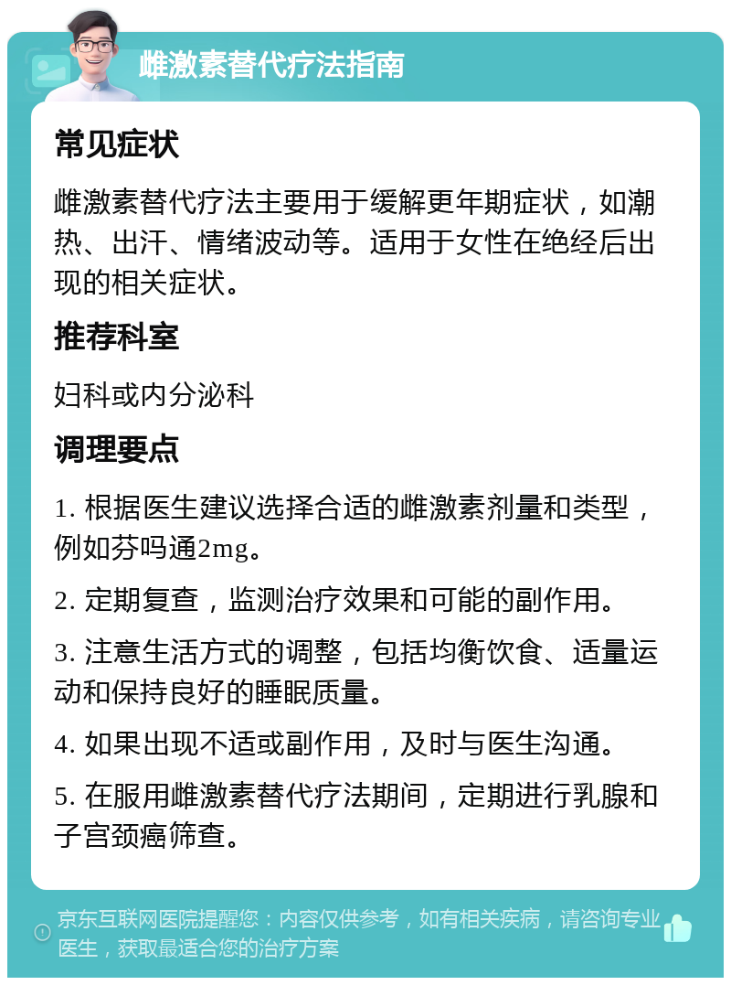 雌激素替代疗法指南 常见症状 雌激素替代疗法主要用于缓解更年期症状，如潮热、出汗、情绪波动等。适用于女性在绝经后出现的相关症状。 推荐科室 妇科或内分泌科 调理要点 1. 根据医生建议选择合适的雌激素剂量和类型，例如芬吗通2mg。 2. 定期复查，监测治疗效果和可能的副作用。 3. 注意生活方式的调整，包括均衡饮食、适量运动和保持良好的睡眠质量。 4. 如果出现不适或副作用，及时与医生沟通。 5. 在服用雌激素替代疗法期间，定期进行乳腺和子宫颈癌筛查。