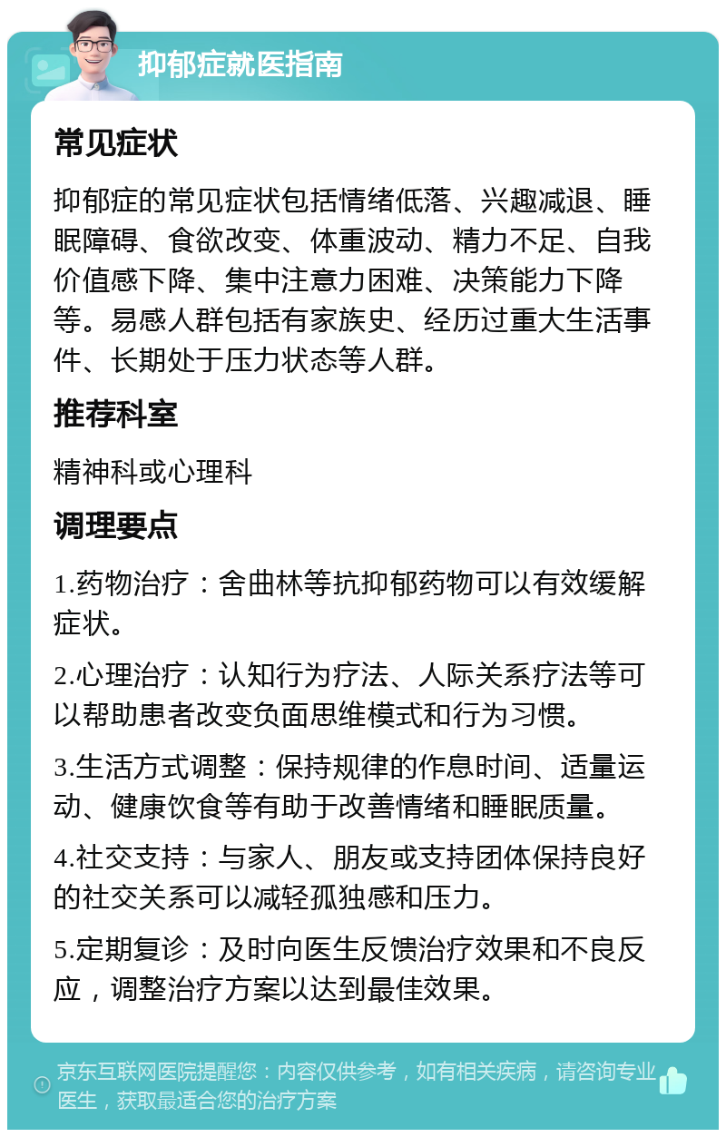 抑郁症就医指南 常见症状 抑郁症的常见症状包括情绪低落、兴趣减退、睡眠障碍、食欲改变、体重波动、精力不足、自我价值感下降、集中注意力困难、决策能力下降等。易感人群包括有家族史、经历过重大生活事件、长期处于压力状态等人群。 推荐科室 精神科或心理科 调理要点 1.药物治疗：舍曲林等抗抑郁药物可以有效缓解症状。 2.心理治疗：认知行为疗法、人际关系疗法等可以帮助患者改变负面思维模式和行为习惯。 3.生活方式调整：保持规律的作息时间、适量运动、健康饮食等有助于改善情绪和睡眠质量。 4.社交支持：与家人、朋友或支持团体保持良好的社交关系可以减轻孤独感和压力。 5.定期复诊：及时向医生反馈治疗效果和不良反应，调整治疗方案以达到最佳效果。