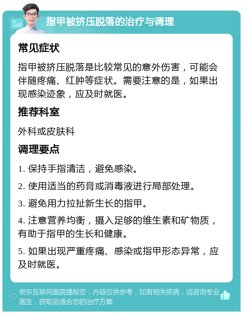 指甲被挤压脱落的治疗与调理 常见症状 指甲被挤压脱落是比较常见的意外伤害，可能会伴随疼痛、红肿等症状。需要注意的是，如果出现感染迹象，应及时就医。 推荐科室 外科或皮肤科 调理要点 1. 保持手指清洁，避免感染。 2. 使用适当的药膏或消毒液进行局部处理。 3. 避免用力拉扯新生长的指甲。 4. 注意营养均衡，摄入足够的维生素和矿物质，有助于指甲的生长和健康。 5. 如果出现严重疼痛、感染或指甲形态异常，应及时就医。