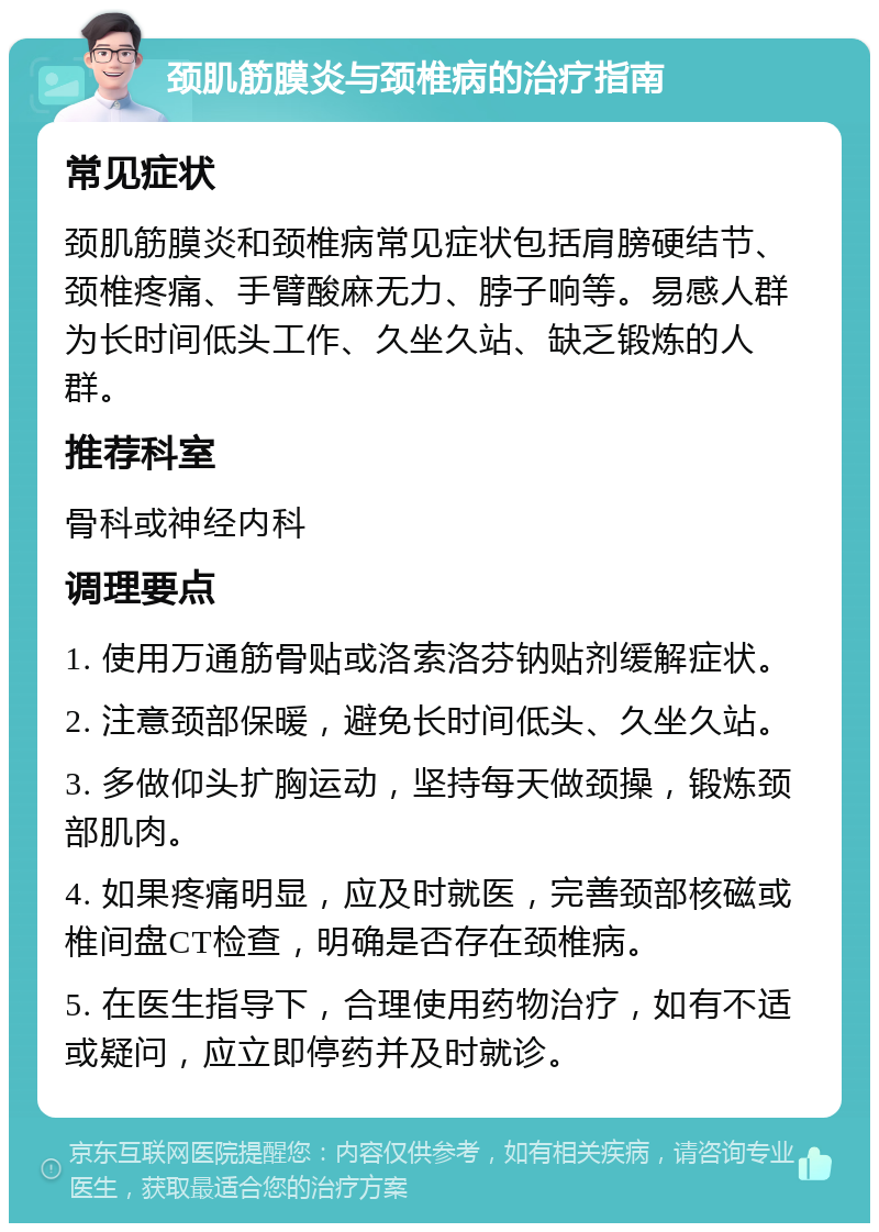 颈肌筋膜炎与颈椎病的治疗指南 常见症状 颈肌筋膜炎和颈椎病常见症状包括肩膀硬结节、颈椎疼痛、手臂酸麻无力、脖子响等。易感人群为长时间低头工作、久坐久站、缺乏锻炼的人群。 推荐科室 骨科或神经内科 调理要点 1. 使用万通筋骨贴或洛索洛芬钠贴剂缓解症状。 2. 注意颈部保暖，避免长时间低头、久坐久站。 3. 多做仰头扩胸运动，坚持每天做颈操，锻炼颈部肌肉。 4. 如果疼痛明显，应及时就医，完善颈部核磁或椎间盘CT检查，明确是否存在颈椎病。 5. 在医生指导下，合理使用药物治疗，如有不适或疑问，应立即停药并及时就诊。