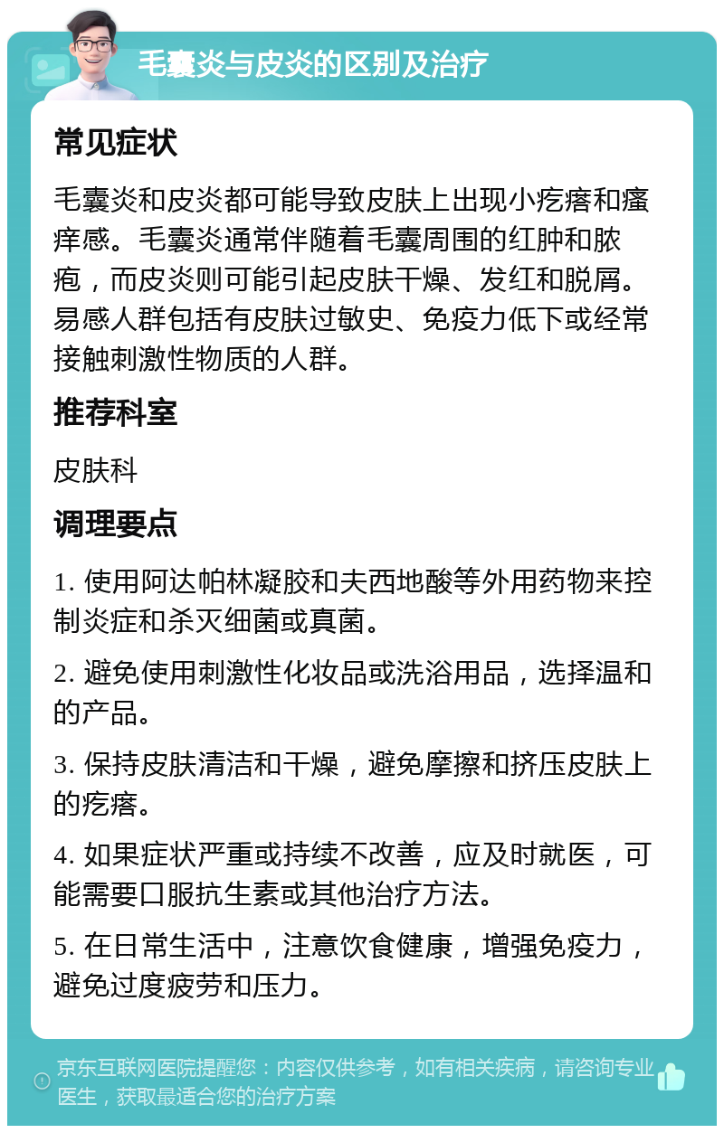 毛囊炎与皮炎的区别及治疗 常见症状 毛囊炎和皮炎都可能导致皮肤上出现小疙瘩和瘙痒感。毛囊炎通常伴随着毛囊周围的红肿和脓疱，而皮炎则可能引起皮肤干燥、发红和脱屑。易感人群包括有皮肤过敏史、免疫力低下或经常接触刺激性物质的人群。 推荐科室 皮肤科 调理要点 1. 使用阿达帕林凝胶和夫西地酸等外用药物来控制炎症和杀灭细菌或真菌。 2. 避免使用刺激性化妆品或洗浴用品，选择温和的产品。 3. 保持皮肤清洁和干燥，避免摩擦和挤压皮肤上的疙瘩。 4. 如果症状严重或持续不改善，应及时就医，可能需要口服抗生素或其他治疗方法。 5. 在日常生活中，注意饮食健康，增强免疫力，避免过度疲劳和压力。