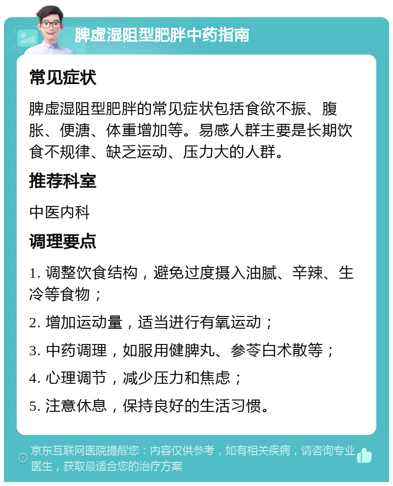 脾虚湿阻型肥胖中药指南 常见症状 脾虚湿阻型肥胖的常见症状包括食欲不振、腹胀、便溏、体重增加等。易感人群主要是长期饮食不规律、缺乏运动、压力大的人群。 推荐科室 中医内科 调理要点 1. 调整饮食结构，避免过度摄入油腻、辛辣、生冷等食物； 2. 增加运动量，适当进行有氧运动； 3. 中药调理，如服用健脾丸、参苓白术散等； 4. 心理调节，减少压力和焦虑； 5. 注意休息，保持良好的生活习惯。