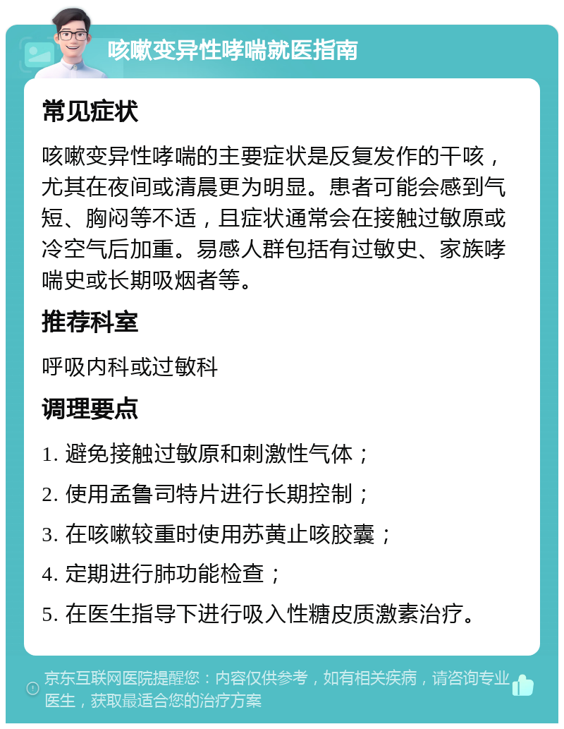 咳嗽变异性哮喘就医指南 常见症状 咳嗽变异性哮喘的主要症状是反复发作的干咳，尤其在夜间或清晨更为明显。患者可能会感到气短、胸闷等不适，且症状通常会在接触过敏原或冷空气后加重。易感人群包括有过敏史、家族哮喘史或长期吸烟者等。 推荐科室 呼吸内科或过敏科 调理要点 1. 避免接触过敏原和刺激性气体； 2. 使用孟鲁司特片进行长期控制； 3. 在咳嗽较重时使用苏黄止咳胶囊； 4. 定期进行肺功能检查； 5. 在医生指导下进行吸入性糖皮质激素治疗。