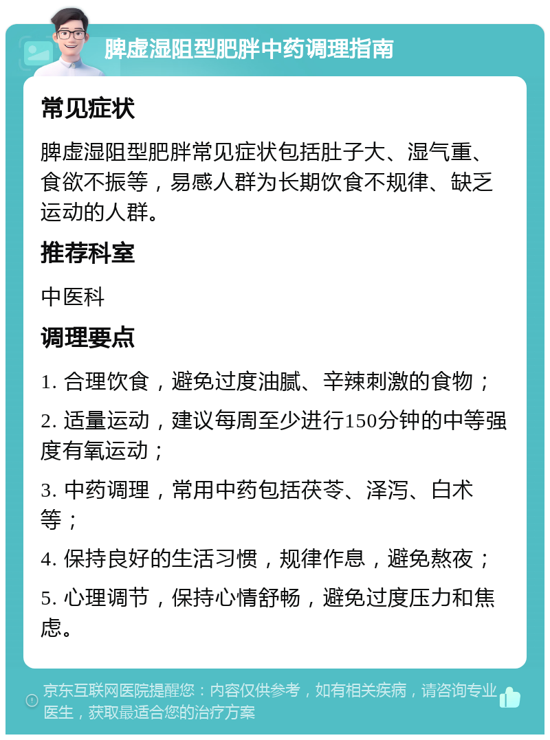 脾虚湿阻型肥胖中药调理指南 常见症状 脾虚湿阻型肥胖常见症状包括肚子大、湿气重、食欲不振等，易感人群为长期饮食不规律、缺乏运动的人群。 推荐科室 中医科 调理要点 1. 合理饮食，避免过度油腻、辛辣刺激的食物； 2. 适量运动，建议每周至少进行150分钟的中等强度有氧运动； 3. 中药调理，常用中药包括茯苓、泽泻、白术等； 4. 保持良好的生活习惯，规律作息，避免熬夜； 5. 心理调节，保持心情舒畅，避免过度压力和焦虑。