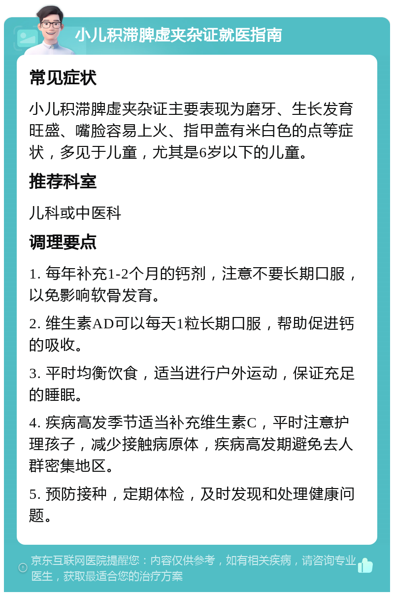 小儿积滞脾虚夹杂证就医指南 常见症状 小儿积滞脾虚夹杂证主要表现为磨牙、生长发育旺盛、嘴脸容易上火、指甲盖有米白色的点等症状，多见于儿童，尤其是6岁以下的儿童。 推荐科室 儿科或中医科 调理要点 1. 每年补充1-2个月的钙剂，注意不要长期口服，以免影响软骨发育。 2. 维生素AD可以每天1粒长期口服，帮助促进钙的吸收。 3. 平时均衡饮食，适当进行户外运动，保证充足的睡眠。 4. 疾病高发季节适当补充维生素C，平时注意护理孩子，减少接触病原体，疾病高发期避免去人群密集地区。 5. 预防接种，定期体检，及时发现和处理健康问题。