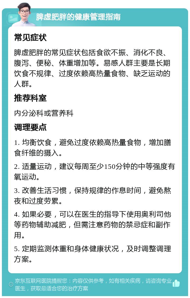 脾虚肥胖的健康管理指南 常见症状 脾虚肥胖的常见症状包括食欲不振、消化不良、腹泻、便秘、体重增加等。易感人群主要是长期饮食不规律、过度依赖高热量食物、缺乏运动的人群。 推荐科室 内分泌科或营养科 调理要点 1. 均衡饮食，避免过度依赖高热量食物，增加膳食纤维的摄入。 2. 适量运动，建议每周至少150分钟的中等强度有氧运动。 3. 改善生活习惯，保持规律的作息时间，避免熬夜和过度劳累。 4. 如果必要，可以在医生的指导下使用奥利司他等药物辅助减肥，但需注意药物的禁忌症和副作用。 5. 定期监测体重和身体健康状况，及时调整调理方案。