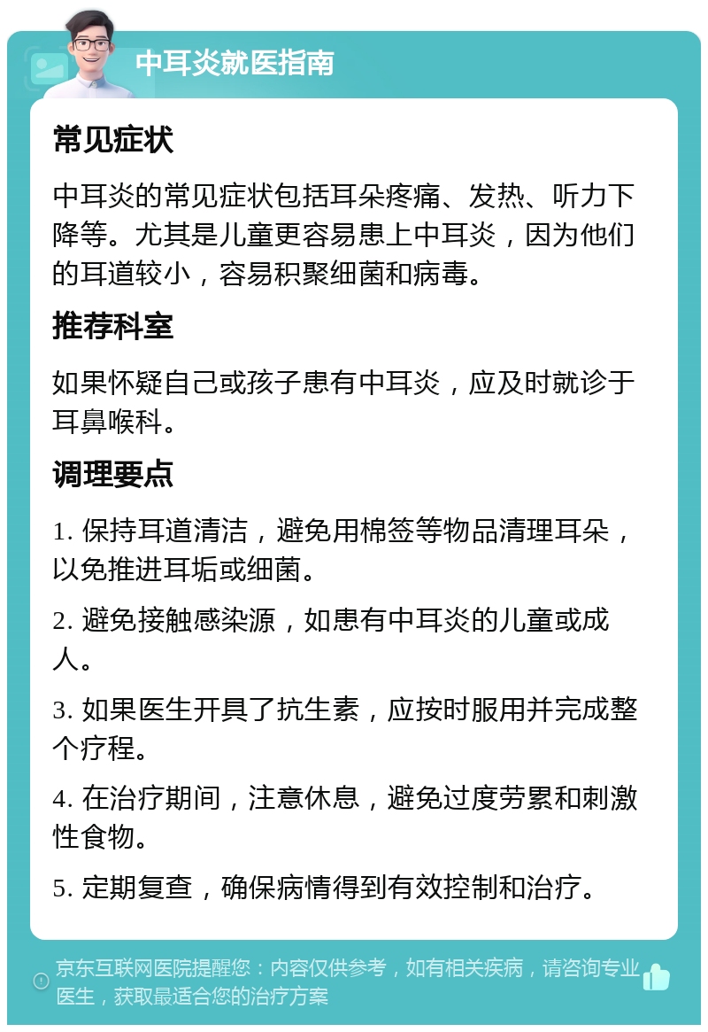 中耳炎就医指南 常见症状 中耳炎的常见症状包括耳朵疼痛、发热、听力下降等。尤其是儿童更容易患上中耳炎，因为他们的耳道较小，容易积聚细菌和病毒。 推荐科室 如果怀疑自己或孩子患有中耳炎，应及时就诊于耳鼻喉科。 调理要点 1. 保持耳道清洁，避免用棉签等物品清理耳朵，以免推进耳垢或细菌。 2. 避免接触感染源，如患有中耳炎的儿童或成人。 3. 如果医生开具了抗生素，应按时服用并完成整个疗程。 4. 在治疗期间，注意休息，避免过度劳累和刺激性食物。 5. 定期复查，确保病情得到有效控制和治疗。