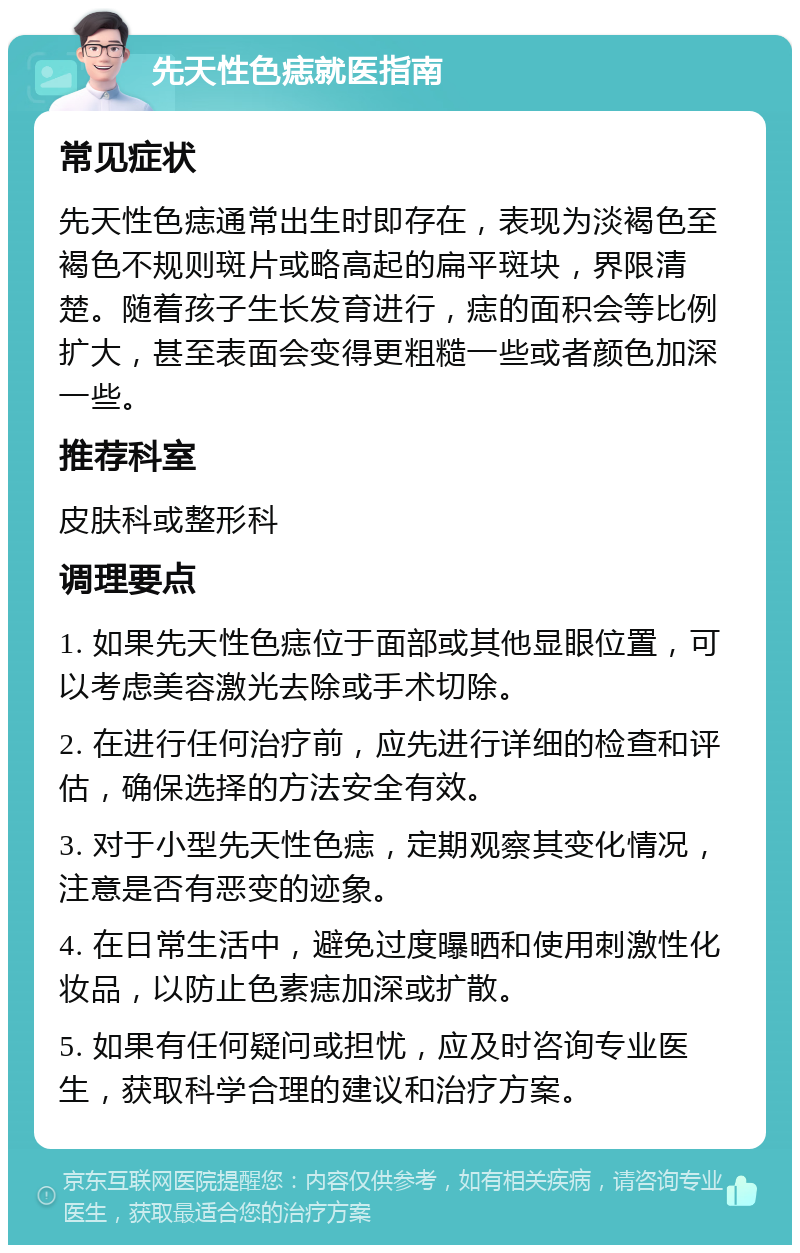 先天性色痣就医指南 常见症状 先天性色痣通常出生时即存在，表现为淡褐色至褐色不规则斑片或略高起的扁平斑块，界限清楚。随着孩子生长发育进行，痣的面积会等比例扩大，甚至表面会变得更粗糙一些或者颜色加深一些。 推荐科室 皮肤科或整形科 调理要点 1. 如果先天性色痣位于面部或其他显眼位置，可以考虑美容激光去除或手术切除。 2. 在进行任何治疗前，应先进行详细的检查和评估，确保选择的方法安全有效。 3. 对于小型先天性色痣，定期观察其变化情况，注意是否有恶变的迹象。 4. 在日常生活中，避免过度曝晒和使用刺激性化妆品，以防止色素痣加深或扩散。 5. 如果有任何疑问或担忧，应及时咨询专业医生，获取科学合理的建议和治疗方案。