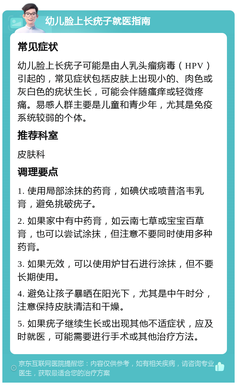 幼儿脸上长疣子就医指南 常见症状 幼儿脸上长疣子可能是由人乳头瘤病毒（HPV）引起的，常见症状包括皮肤上出现小的、肉色或灰白色的疣状生长，可能会伴随瘙痒或轻微疼痛。易感人群主要是儿童和青少年，尤其是免疫系统较弱的个体。 推荐科室 皮肤科 调理要点 1. 使用局部涂抹的药膏，如碘伏或喷昔洛韦乳膏，避免挑破疣子。 2. 如果家中有中药膏，如云南七草或宝宝百草膏，也可以尝试涂抹，但注意不要同时使用多种药膏。 3. 如果无效，可以使用炉甘石进行涂抹，但不要长期使用。 4. 避免让孩子暴晒在阳光下，尤其是中午时分，注意保持皮肤清洁和干燥。 5. 如果疣子继续生长或出现其他不适症状，应及时就医，可能需要进行手术或其他治疗方法。