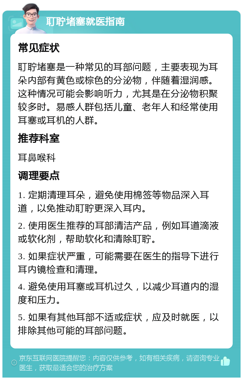 耵聍堵塞就医指南 常见症状 耵聍堵塞是一种常见的耳部问题，主要表现为耳朵内部有黄色或棕色的分泌物，伴随着湿润感。这种情况可能会影响听力，尤其是在分泌物积聚较多时。易感人群包括儿童、老年人和经常使用耳塞或耳机的人群。 推荐科室 耳鼻喉科 调理要点 1. 定期清理耳朵，避免使用棉签等物品深入耳道，以免推动耵聍更深入耳内。 2. 使用医生推荐的耳部清洁产品，例如耳道滴液或软化剂，帮助软化和清除耵聍。 3. 如果症状严重，可能需要在医生的指导下进行耳内镜检查和清理。 4. 避免使用耳塞或耳机过久，以减少耳道内的湿度和压力。 5. 如果有其他耳部不适或症状，应及时就医，以排除其他可能的耳部问题。