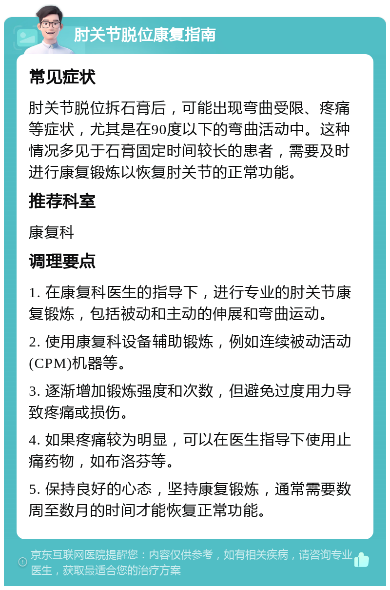 肘关节脱位康复指南 常见症状 肘关节脱位拆石膏后，可能出现弯曲受限、疼痛等症状，尤其是在90度以下的弯曲活动中。这种情况多见于石膏固定时间较长的患者，需要及时进行康复锻炼以恢复肘关节的正常功能。 推荐科室 康复科 调理要点 1. 在康复科医生的指导下，进行专业的肘关节康复锻炼，包括被动和主动的伸展和弯曲运动。 2. 使用康复科设备辅助锻炼，例如连续被动活动(CPM)机器等。 3. 逐渐增加锻炼强度和次数，但避免过度用力导致疼痛或损伤。 4. 如果疼痛较为明显，可以在医生指导下使用止痛药物，如布洛芬等。 5. 保持良好的心态，坚持康复锻炼，通常需要数周至数月的时间才能恢复正常功能。