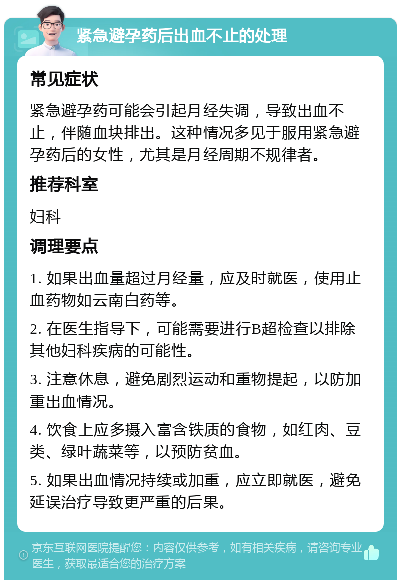 紧急避孕药后出血不止的处理 常见症状 紧急避孕药可能会引起月经失调，导致出血不止，伴随血块排出。这种情况多见于服用紧急避孕药后的女性，尤其是月经周期不规律者。 推荐科室 妇科 调理要点 1. 如果出血量超过月经量，应及时就医，使用止血药物如云南白药等。 2. 在医生指导下，可能需要进行B超检查以排除其他妇科疾病的可能性。 3. 注意休息，避免剧烈运动和重物提起，以防加重出血情况。 4. 饮食上应多摄入富含铁质的食物，如红肉、豆类、绿叶蔬菜等，以预防贫血。 5. 如果出血情况持续或加重，应立即就医，避免延误治疗导致更严重的后果。