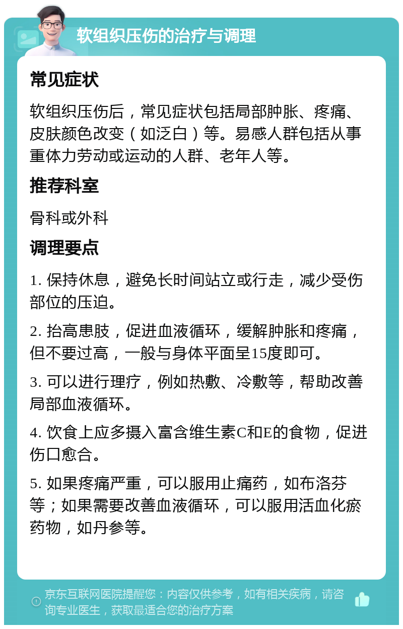 软组织压伤的治疗与调理 常见症状 软组织压伤后，常见症状包括局部肿胀、疼痛、皮肤颜色改变（如泛白）等。易感人群包括从事重体力劳动或运动的人群、老年人等。 推荐科室 骨科或外科 调理要点 1. 保持休息，避免长时间站立或行走，减少受伤部位的压迫。 2. 抬高患肢，促进血液循环，缓解肿胀和疼痛，但不要过高，一般与身体平面呈15度即可。 3. 可以进行理疗，例如热敷、冷敷等，帮助改善局部血液循环。 4. 饮食上应多摄入富含维生素C和E的食物，促进伤口愈合。 5. 如果疼痛严重，可以服用止痛药，如布洛芬等；如果需要改善血液循环，可以服用活血化瘀药物，如丹参等。