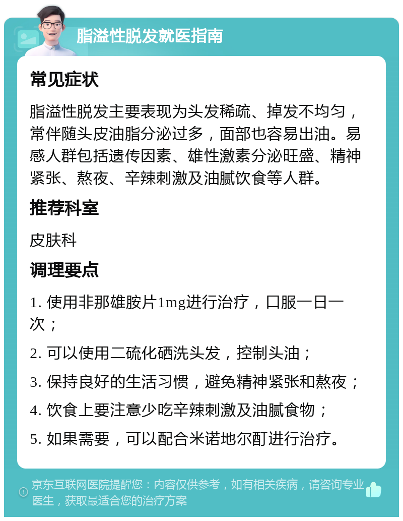 脂溢性脱发就医指南 常见症状 脂溢性脱发主要表现为头发稀疏、掉发不均匀，常伴随头皮油脂分泌过多，面部也容易出油。易感人群包括遗传因素、雄性激素分泌旺盛、精神紧张、熬夜、辛辣刺激及油腻饮食等人群。 推荐科室 皮肤科 调理要点 1. 使用非那雄胺片1mg进行治疗，口服一日一次； 2. 可以使用二硫化硒洗头发，控制头油； 3. 保持良好的生活习惯，避免精神紧张和熬夜； 4. 饮食上要注意少吃辛辣刺激及油腻食物； 5. 如果需要，可以配合米诺地尔酊进行治疗。