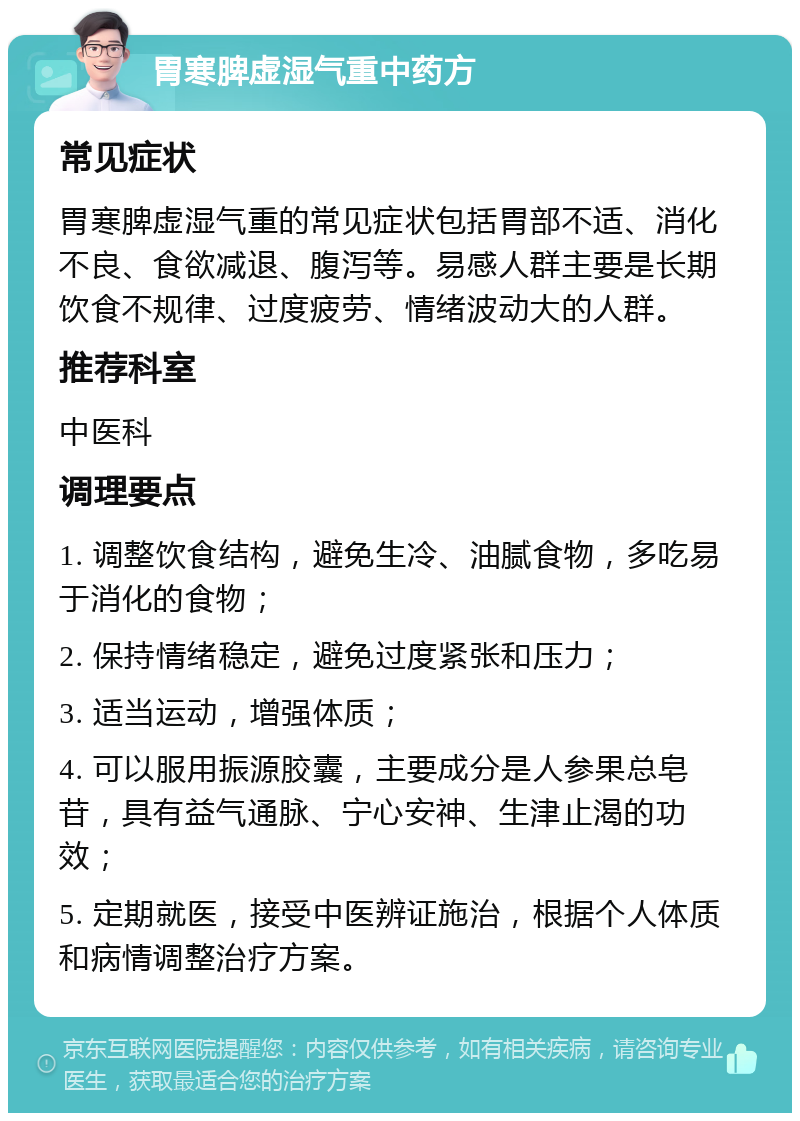 胃寒脾虚湿气重中药方 常见症状 胃寒脾虚湿气重的常见症状包括胃部不适、消化不良、食欲减退、腹泻等。易感人群主要是长期饮食不规律、过度疲劳、情绪波动大的人群。 推荐科室 中医科 调理要点 1. 调整饮食结构，避免生冷、油腻食物，多吃易于消化的食物； 2. 保持情绪稳定，避免过度紧张和压力； 3. 适当运动，增强体质； 4. 可以服用振源胶囊，主要成分是人参果总皂苷，具有益气通脉、宁心安神、生津止渴的功效； 5. 定期就医，接受中医辨证施治，根据个人体质和病情调整治疗方案。