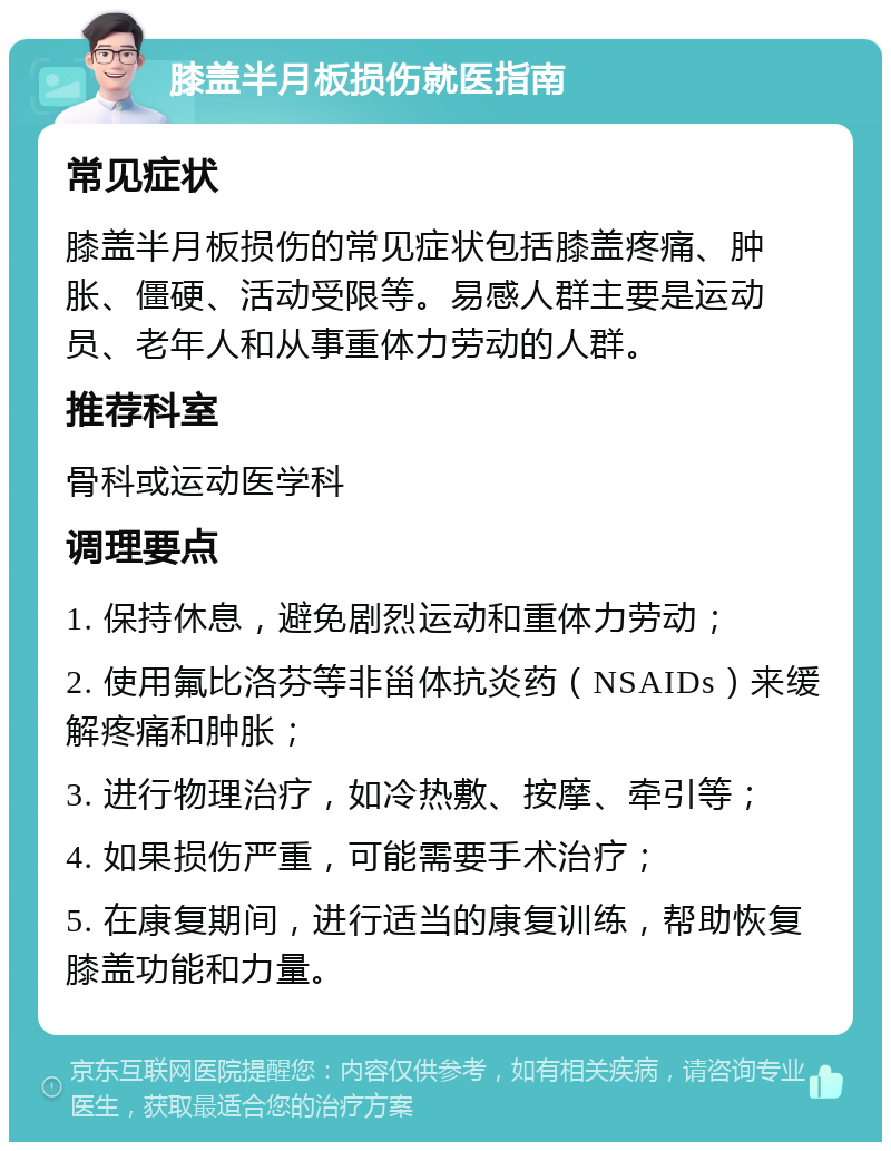 膝盖半月板损伤就医指南 常见症状 膝盖半月板损伤的常见症状包括膝盖疼痛、肿胀、僵硬、活动受限等。易感人群主要是运动员、老年人和从事重体力劳动的人群。 推荐科室 骨科或运动医学科 调理要点 1. 保持休息，避免剧烈运动和重体力劳动； 2. 使用氟比洛芬等非甾体抗炎药（NSAIDs）来缓解疼痛和肿胀； 3. 进行物理治疗，如冷热敷、按摩、牵引等； 4. 如果损伤严重，可能需要手术治疗； 5. 在康复期间，进行适当的康复训练，帮助恢复膝盖功能和力量。