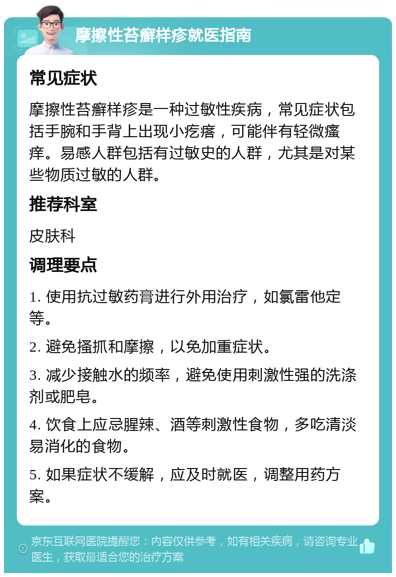 摩擦性苔癣样疹就医指南 常见症状 摩擦性苔癣样疹是一种过敏性疾病，常见症状包括手腕和手背上出现小疙瘩，可能伴有轻微瘙痒。易感人群包括有过敏史的人群，尤其是对某些物质过敏的人群。 推荐科室 皮肤科 调理要点 1. 使用抗过敏药膏进行外用治疗，如氯雷他定等。 2. 避免搔抓和摩擦，以免加重症状。 3. 减少接触水的频率，避免使用刺激性强的洗涤剂或肥皂。 4. 饮食上应忌腥辣、酒等刺激性食物，多吃清淡易消化的食物。 5. 如果症状不缓解，应及时就医，调整用药方案。