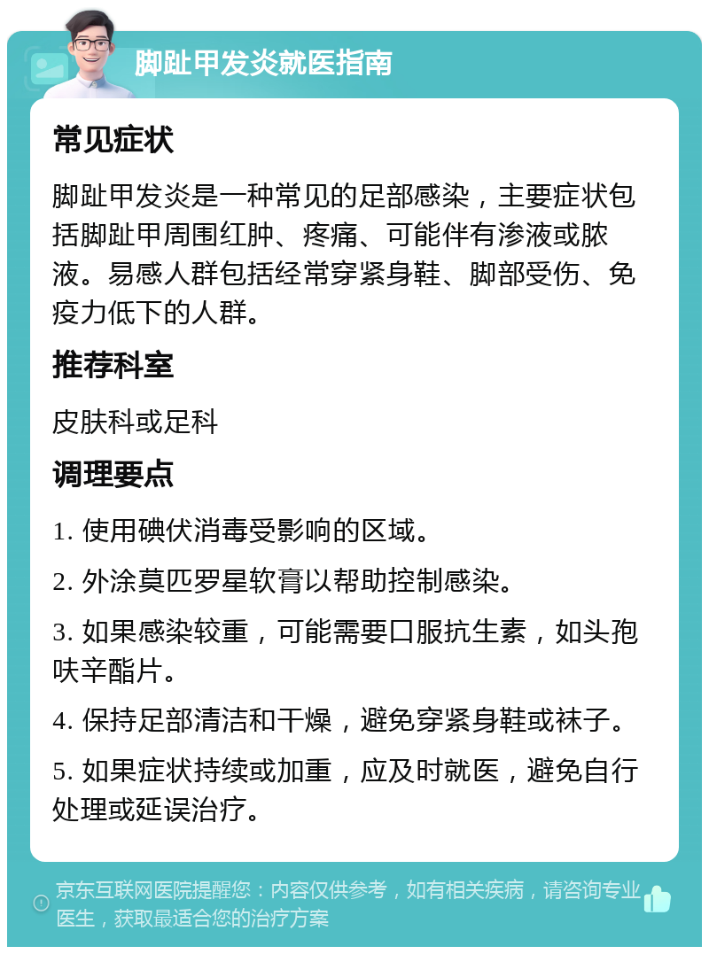 脚趾甲发炎就医指南 常见症状 脚趾甲发炎是一种常见的足部感染，主要症状包括脚趾甲周围红肿、疼痛、可能伴有渗液或脓液。易感人群包括经常穿紧身鞋、脚部受伤、免疫力低下的人群。 推荐科室 皮肤科或足科 调理要点 1. 使用碘伏消毒受影响的区域。 2. 外涂莫匹罗星软膏以帮助控制感染。 3. 如果感染较重，可能需要口服抗生素，如头孢呋辛酯片。 4. 保持足部清洁和干燥，避免穿紧身鞋或袜子。 5. 如果症状持续或加重，应及时就医，避免自行处理或延误治疗。