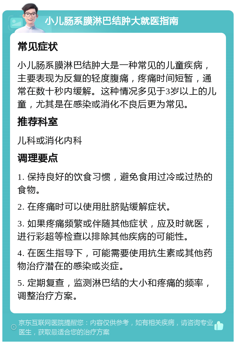 小儿肠系膜淋巴结肿大就医指南 常见症状 小儿肠系膜淋巴结肿大是一种常见的儿童疾病，主要表现为反复的轻度腹痛，疼痛时间短暂，通常在数十秒内缓解。这种情况多见于3岁以上的儿童，尤其是在感染或消化不良后更为常见。 推荐科室 儿科或消化内科 调理要点 1. 保持良好的饮食习惯，避免食用过冷或过热的食物。 2. 在疼痛时可以使用肚脐贴缓解症状。 3. 如果疼痛频繁或伴随其他症状，应及时就医，进行彩超等检查以排除其他疾病的可能性。 4. 在医生指导下，可能需要使用抗生素或其他药物治疗潜在的感染或炎症。 5. 定期复查，监测淋巴结的大小和疼痛的频率，调整治疗方案。