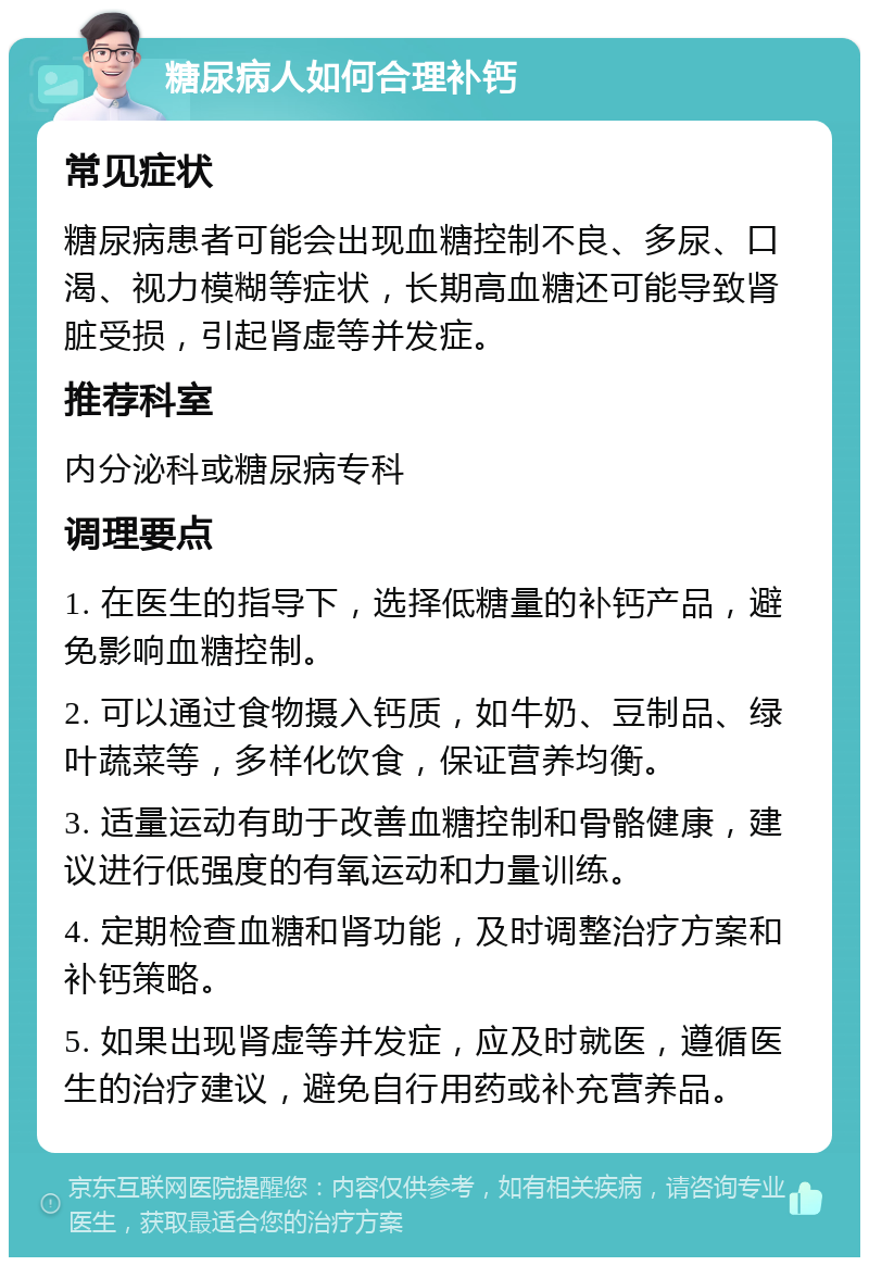 糖尿病人如何合理补钙 常见症状 糖尿病患者可能会出现血糖控制不良、多尿、口渴、视力模糊等症状，长期高血糖还可能导致肾脏受损，引起肾虚等并发症。 推荐科室 内分泌科或糖尿病专科 调理要点 1. 在医生的指导下，选择低糖量的补钙产品，避免影响血糖控制。 2. 可以通过食物摄入钙质，如牛奶、豆制品、绿叶蔬菜等，多样化饮食，保证营养均衡。 3. 适量运动有助于改善血糖控制和骨骼健康，建议进行低强度的有氧运动和力量训练。 4. 定期检查血糖和肾功能，及时调整治疗方案和补钙策略。 5. 如果出现肾虚等并发症，应及时就医，遵循医生的治疗建议，避免自行用药或补充营养品。