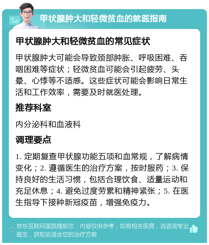 甲状腺肿大和轻微贫血的就医指南 甲状腺肿大和轻微贫血的常见症状 甲状腺肿大可能会导致颈部肿胀、呼吸困难、吞咽困难等症状；轻微贫血可能会引起疲劳、头晕、心悸等不适感。这些症状可能会影响日常生活和工作效率，需要及时就医处理。 推荐科室 内分泌科和血液科 调理要点 1. 定期复查甲状腺功能五项和血常规，了解病情变化；2. 遵循医生的治疗方案，按时服药；3. 保持良好的生活习惯，包括合理饮食、适量运动和充足休息；4. 避免过度劳累和精神紧张；5. 在医生指导下接种新冠疫苗，增强免疫力。